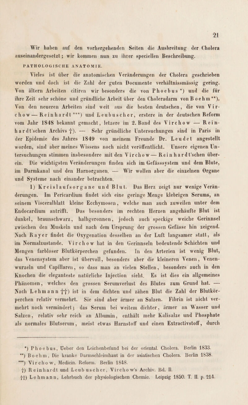 Wir haben auf den vorhergehenden Seiten die Ausbreitung der Cholera auseinandergesetzt; wir kommen nun zu ihrer speciellen Beschreibung. PATHOLOGISCHE ANATOMIE. Vieles ist über die anatomischen Veränderungen der Cholera geschrieben worden und doch ist die Zahl der guten Documente verhältnissmässig gering. Von altern Arbeiten citiren wir besonders die von Phoebus*) und die für ihre Zeit sehr schöne und gründliche Arbeit über den Choleradarm von B oehm**). Von den neueren Arbeiten sind weit aus die besten deutschen, die von Vir- cliow—Reinhardt ***) und Leubuseher, erstere in der deutschen Reform vom Jahr 1848 bekannt gemacht, letzere im 2. Band des Virchow — Rein- hardt’schen Archivs f), — Sehr gründliche Untersuchungen sind in Paris in der Epidemie des Jahres 1849 von meinem Freunde Dr. Leu de t angestellt worden, sind aber meines Wissens noch nicht veröffentlicht. Unsere eigenen Un¬ tersuchungen stimmen insbesondere mit den Virchow— Rein har dt’schen über¬ ein. Die wichtigsten Veränderungen finden sich im Gefässsystem und dem Blute, im Darmkanal und den Harnorganen. — Wir wollen aber die einzelnen Organe und Systeme nach einander betrachten. 1) lv r e i s 1 a u f s o r g a n e und Blut. Das Herz zeigt nur wenige Verän¬ derungen. Im Pericardium findet sich eine geringe Menge klebrigen Serums, an seinem Visceralblatt kleine Ecchymosen, welche man auch zuweilen unter dem Endocardium antrifft. Das besonders im rechten Herzen angehäufte Blut ist dunkel, braunschwarz, halbgeronnen, jedoch auch speckige weiche Gerinnsel zwischen den Muskeln und nach dem Ursprung der grossen Gefässe hin zeigend. Nach Ray er findet die Oxygenation desselben an der Luft langsamer statt, als im Normalzustände. Virchow hat in den Gerinnseln bedeutende Schichten und Mengen farbloser Blutkörperchen gefunden. In den Arterien ist wenig Blut, das Venensystem aber ist übervoll, besonders aber die kleineren Venen, Venen¬ wurzeln und Capillaren, so dass man an vielen Stellen, besonders auch in den Knochen die eleganteste natürliche Injection sieht. Es ist dies ein allgemeines Phänomen, welches den grossen Serumverlust des Blutes zum Grund hat. >— Nach Lehmann ff) ist in dem dichten und zähen Blut die Zahl der Blutkör¬ perchen relativ vermehrt. Sie sind aber ärmer an Salzen. Fibrin ist nicht ver¬ mehrt noch vermindert; das Serum bei weitem dichter, ärmer an Wasser und Salzen, relativ sehr reich an Albumin, enthält mehr Kalisalze und Phosphate als normales Blutserum, meist etwas Harnstoff“ und einen Extractivstolf, durch *) Phoebus, Ueber den Leichenbefund bei der oriental. Cholera. Berlin 1833. **) Boehm, Die kranke Darmschleimhaut in der asiatischen Cholera. Berlin 1838. ***) Virchow, Medicin. Reform. Berlin 1848. f) Reinhardt und Leubuscher, Virchow’s Archiv. Bd. II. ff) Lehmann, Lehrbuch der physiologischen Chemie. Leipzig 1850. T. II. p. 214.