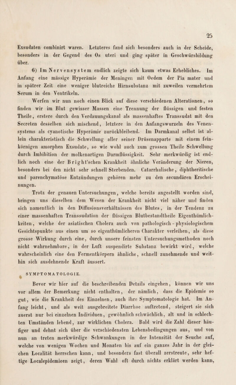 Exsudaten combinirt waren. Letzteres fand sich besonders auch in der Scheide, besonders in der Gegend des Os uteri und ging später in Geschwürsbildung über. 6) Im Nervensystem endlich zeigte sich kaum etwas Erhebliches. Im Anfang eine massige Hyperämie der Meningen mit Oedem der Pia mater und in spätrer Zeit eine weniger blutreiche Hirnsubstanz mit zuweilen vermehrtem Serum in den Ventrikeln. Werfen wir nun noch einen Blick auf diese verschiedenen Alterationen, so finden wir im Blut gewisser Massen eine Trennung der flüssigen und festen Theile, erstere durch den Verdauungskanal als massenhaftes Transsudat mit den Secreten desselben sich mischend, letztere in den Anfangs wurzeln des Venen¬ systems als cyanotische Hyperämie zurückbleibend. Im Darmkanal selbst ist al¬ lein charakteristisch die Schwellung aller seiner Drüsenapparte mit einem fein¬ körnigen amorphen Exsudate, so wie wohl auch zum grossen Theile Schwellung durch Imbibition der molkenartigen Darmflüssigkeit. Sehr merkwürdig ist end¬ lich noch eine der B r ight’schen Krankheit ähnliche Veränderung der Nieren, besonders bei den nicht sehr schnell Sterbenden. Catarrhalische, diphtheritische und parenchymatöse Entzündungen gehören mehr zu den secundären Erschei¬ nungen. Trotz der genauen Untersuchungen, welche bereits angestellt worden sind, bringen uns dieselben dem Wesen der Krankheit nicht viel näher und finden sich namentlich in den Diffusionsverhältnissen des Blutes, in der Tendenz zu einer massenhaften Transsudation der flüssigen Blutbestandtheile Eigenthümlich- keiten, welche der asiatischen Cholera auch von pathologisch - physiologischem Gesichtspunkte aus einen um so eigenthümlicheren Charakter verleihen, als diese grosse Wirkung durch eine, durch unsere feinsten Untersuchungsmethoden noch nicht wahrnehmbare, in der Luft suspendirte Substanz bewirkt wird, welche wahrscheinlich eine den Fermentkörpern ähnliche, schnell zunehmende und weit¬ hin sich ausdehnende Kraft äussert. SYMPTOMATOLOGIE. Bevor wir hier auf die beschreibenden Details eingehen, können wir uns vor allem der Bemerkung nicht enthalten, der nämlich, dass die Epidemie so gut, wie die Krankheit des Einzelnen, auch ihre Symptomatologie hat. Im An¬ fang leicht, und als weit ausgebreitete Diarrhoe auftretend, steigert sie sich zuerst nur bei einzelnen Individuen, gewöhnlich schwächlich, alt und in schlech¬ ten Umständen lebend, zur wirklichen Cholera. Bald wird die Zahl dieser häu¬ figer und dehnt sich über die verschiedensten Lebensbedingungen aus, und von nun an treten merkwürdige Schwankungen in der Intensität der Seuche auf, welche von wenigen Wochen und Monaten bis auf ein ganzes Jahr in der glei¬ chen Localität herrschen kann, und besonders fast überall zerstreute, sehr hef¬ tige Localepidemieen zeigt, deren Wahl oft durch nichts erklärt werden kann,