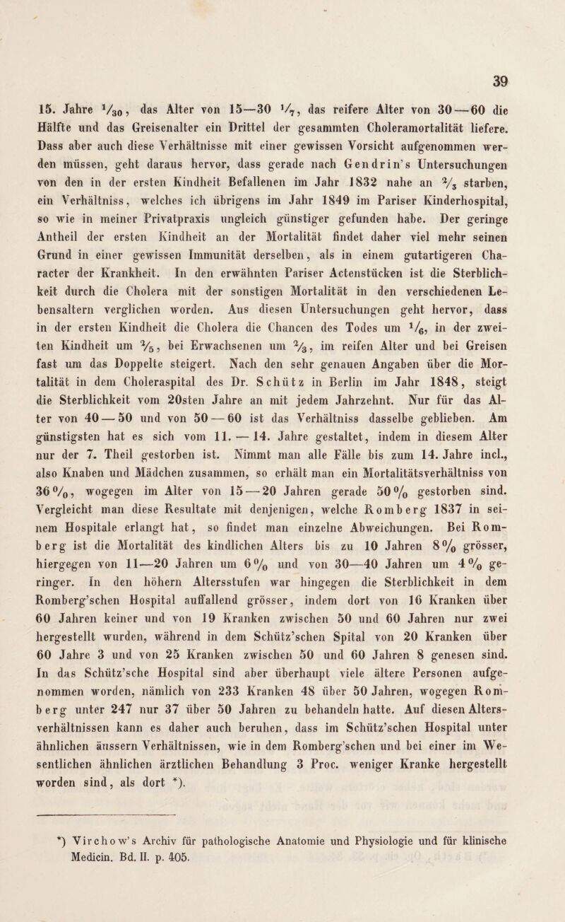 15. Jahre V30 ? das Alter von 15—30 ,/7? das reifere Alter von 30 — 60 die Hälfte und das Greisenalter ein Drittel der gesammten Choleramortalität liefere. Dass aber auch diese Verhältnisse mit einer gewissen Vorsicht aufgenommen wer¬ den müssen, geht daraus hervor, dass gerade nach Gendrin’s Untersuchungen von den in der ersten Kindheit Befallenen im Jahr 1832 nahe an % starben, ein Verhältnis, welches ich übrigens im Jahr 1849 im Pariser Kinderhospital, so wie in meiner Privatpraxis ungleich günstiger gefunden habe. Der geringe Antheil der ersten Kindheit an der Mortalität findet daher viel mehr seinen Grund in einer gewissen Immunität derselben, als in einem gutartigeren Cha- racter der Krankheit. In den erwähnten Pariser Aktenstücken ist die Sterblich¬ keit durch die Cholera mit der sonstigen Mortalität in den verschiedenen Le¬ bensaltern verglichen worden. Aus diesen Untersuchungen geht hervor, dass in der ersten Kindheit die Cholera die Chancen des Todes um 1/6, in der zwei¬ ten Kindheit um 2/5, bei Erwachsenen um im reifen Alter und bei Greisen fast um das Doppelte steigert. Nach den sehr genauen Angaben über die Mor¬ talität in dem Choleraspital des Dr. Schütz in Berlin im Jahr 1848, steigt die Sterblichkeit vom 20sten Jahre an mit jedem Jahrzehnt. Nur für das Al¬ ter von 40 — 50 und von 50 — 60 ist das Verhältnis dasselbe geblieben. Am günstigsten hat es sich vom 11. — 14. Jahre gestaltet, indem in diesem Alter nur der 7. Theil gestorben ist. Nimmt man alle Fälle bis zum 14. Jahre incl., also Knaben und Mädchen zusammen, so erhält man ein Mortalitätsverhältniss von 36°/0, wogegen im Alter von 15 — 20 Jahren gerade 50% gestorben sind. Vergleicht man diese Resultate mit denjenigen, welche Romberg 1837 in sei¬ nem Hospitale erlangt hat, so findet man einzelne Abweichungen. Bei Rom¬ berg ist die Mortalität des kindlichen Alters bis zu 10 Jahren 8% grösser, hiergegen von 11—20 Jahren um 6% und von 30—40 Jahren um 4% ge¬ ringer. In den hohem Altersstufen war hingegen die Sterblichkeit in dem Romberg’schen Hospital auffallend grösser, indem dort von 16 Kranken über 60 Jahren keiner und von 19 Kranken zwischen 50 und 60 Jahren nur zwei hergestellt wurden, während in dem Schütz’schen Spital von 20 Kranken über 60 Jahre 3 und von 25 Kranken zwischen 50 und 60 Jahren 8 genesen sind. In das Schiitz’sche Hospital sind aber überhaupt viele ältere Personen aufge¬ nommen worden, nämlich von 233 Kranken 48 über 50 Jahren, wogegen Rom¬ berg unter 247 nur 37 über 50 Jahren zu behandeln hatte. Auf diesen Alters¬ verhältnissen kann es daher auch beruhen, dass im Schütz’schen Hospital unter ähnlichen äussern Verhältnissen, wie in dem Romberg’schen und bei einer im We¬ sentlichen ähnlichen ärztlichen Behandlung 3 Proc. weniger Kranke hergestellt worden sind, als dort *). *) Virchow’s Archiv für pathologische Anatomie und Physiologie und für klinische Medicin. Bd. II. p. 405.