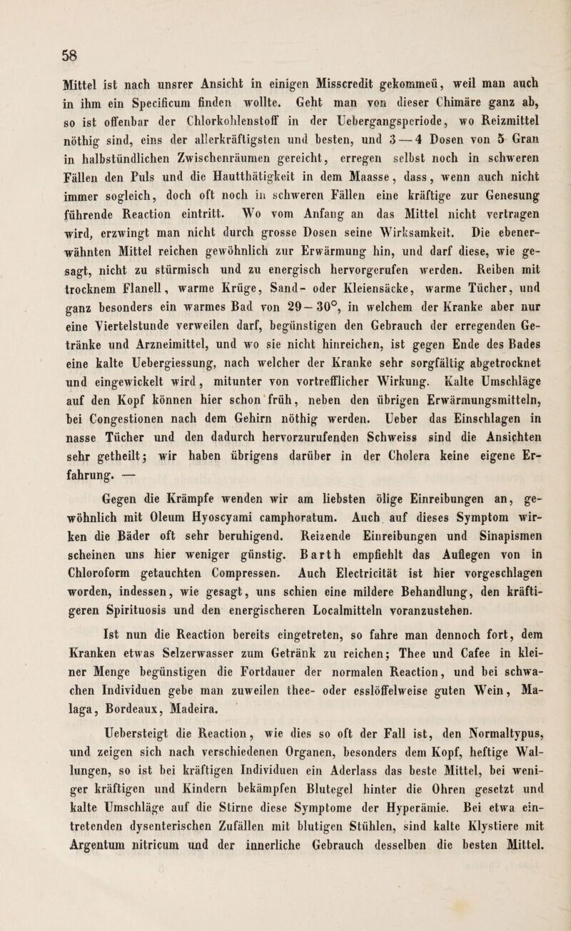 Mittel ist nach unsrer Ansicht in einigen Misscredit gekommen, weil man auch in ihm ein Specificum finden wollte. Geht man yon dieser Chimäre ganz ab, so ist offenbar der Chlorkoiilenstoff in der Uebergangspcriode, wo Reizmittel nöthig sind, eins der allerkräftigstcn und besten, und 3—-4 Dosen von 5 Gran in halbstündlichen Zwischenräumen gereicht, erregen selbst noch in schweren Fällen den Puls und die Hautthätigkeit in dem Maasse, dass, wenn auch nicht immer sogleich, doch oft noch in schweren Fällen eine kräftige zur Genesung führende Reaction eintritt. Wo vom Anfang an das Mittel nicht vertragen wird, erzwingt man nicht durch grosse Dosen seine Wirksamkeit. Die ebener¬ wähnten Mittel reichen gewöhnlich zur Erwärmung hin, und darf diese, wie ge¬ sagt, nicht zu stürmisch und zu energisch hervorgcrufen werden. Reiben mit trocknem Flanell, warme Krüge, Sand- oder Kleiensäcke, warme Tücher, und ganz besonders ein warmes Bad von 29—30°, in welchem der Kranke aber nur eine Viertelstunde verweilen darf, begünstigen den Gebrauch der erregenden Ge¬ tränke und Arzneimittel, und wo sie nicht hinreichen, ist gegen Ende des Bades eine kalte Uebergiessung, nach welcher der Kranke sehr sorgfältig abgetrocknet und eingewickelt wird, mitunter von vortrefflicher Wirkung. Kalte Umschläge auf den Kopf können hier schon früh, neben den übrigen Erwärmungsmitteln, bei Congestionen nach dem Gehirn nöthig werden. Ueber das Einschlagen in nasse Tücher und den dadurch hervorzurufenden Schweiss sind die Ansichten sehr getheilt; wir haben übrigens darüber in der Cholera keine eigene Er¬ fahrung. — Gegen die Krämpfe wenden wir am liebsten ölige Einreibungen an, ge¬ wöhnlich mit Oleum Hyoscyami camphoratum. Auch auf dieses Symptom wir¬ ken die Bäder oft sehr beruhigend. Reizende Einreibungen und Sinapismen scheinen uns hier weniger günstig. Barth empfiehlt das Auflegen von in Chloroform getauchten Compressen. Auch Electricität ist hier vorgeschlagen worden, indessen, wie gesagt, uns schien eine mildere Behandlung, den kräfti¬ geren Spirituosis und den energischeren Localmitteln voranzustehen. Ist nun die Reaction bereits eingetreten, so fahre man dennoch fort, dem Kranken etwas Selzerwasser zum Getränk zu reichen; Thee und Cafee in klei¬ ner Menge begünstigen die Fortdauer der normalen Reaction, und bei schwa¬ chen Individuen gebe man zuweilen thee- oder esslöffelweise guten Wein, Ma¬ laga, Bordeaux, Madeira. Uebersteigt die Reaction, wie dies so oft der Fall ist, den Normaltypus, und zeigen sich nach verschiedenen Organen, besonders dem Kopf, heftige Wal¬ lungen, so ist bei kräftigen Individuen ein Aderlass das beste Mittel, bei weni¬ ger kräftigen und Kindern bekämpfen Blutegel hinter die Ohren gesetzt und kalte Umschläge auf die Stirne diese Symptome der Hyperämie. Bei etwa ein¬ tretenden dysenterischen Zufällen mit blutigen Stühlen, sind kalte Klystiere mit Argentum nitricum und der innerliche Gebrauch desselben die besten Mittel.