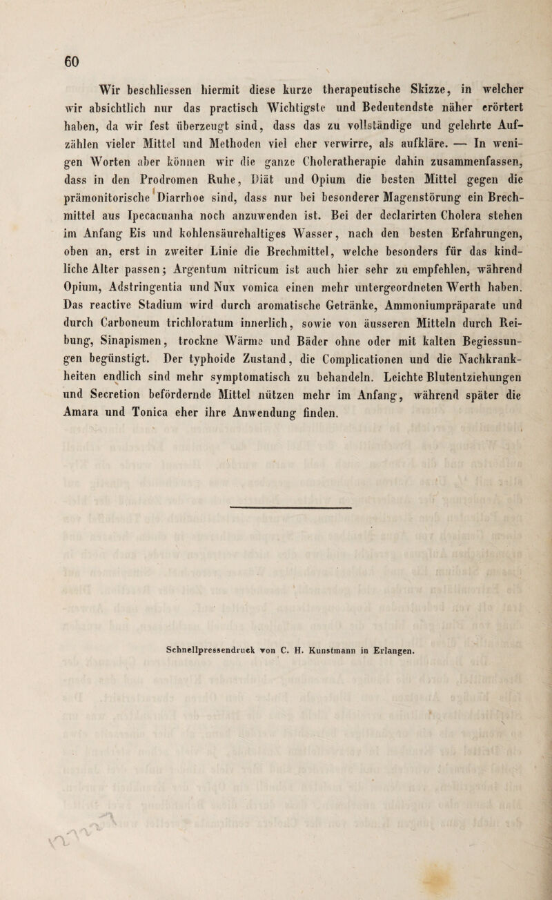 Wir beschlossen hiermit diese kurze therapeutische Skizze, in welcher wir absichtlich nur das practisch Wichtigste und Bedeutendste näher erörtert haben, da wir fest überzeugt sind, dass das zu vollständige und gelehrte Auf¬ zählen vieler Mittel und Methoden viel eher verwirre, als aufkläre. — In weni¬ gen Worten aber können wir die ganze Choleratherapie dahin zusammenfassen, dass in den Prodromen Ruhe, Diät und Opium die besten Mittel gegen die prämonitorische Diarrhoe sind, dass nur bei besonderer Magenstörung ein Brech¬ mittel aus Ipecacuanha noch anzuwenden ist. Bei der declarirten Cholera stehen im Anfang Eis und kohlensäurehaltiges Wasser, nach den besten Erfahrungen, oben an, erst in zweiter Linie die Brechmittel, welche besonders für das kind¬ liche Alter passen; Argentum nitricum ist auch hier sehr zu empfehlen, während Opium, Adstringentia und Nux vomica einen mehr untergeordneten Werth haben. Das reactive Stadium wird durch aromatische Getränke, Ammoniumpräparate und durch Carboneum trichloratum innerlich, sowie von äusseren Mitteln durch Rei¬ bung, Sinapismen, trockne Wärme und Bäder ohne oder mit kalten Begiessun- gen begünstigt. Der typhoide Zustand, die Complicationen und die Nachkrank¬ heiten endlich sind mehr symptomatisch zu behandeln. Leichte Blutentziehungen und Secretion befördernde Mittel nützen mehr im Anfang, während später die Amara und Tonica eher ihre Anwendung finden. Schnellpressendruek von C. H. Kunstmann in Erlangen. O, i
