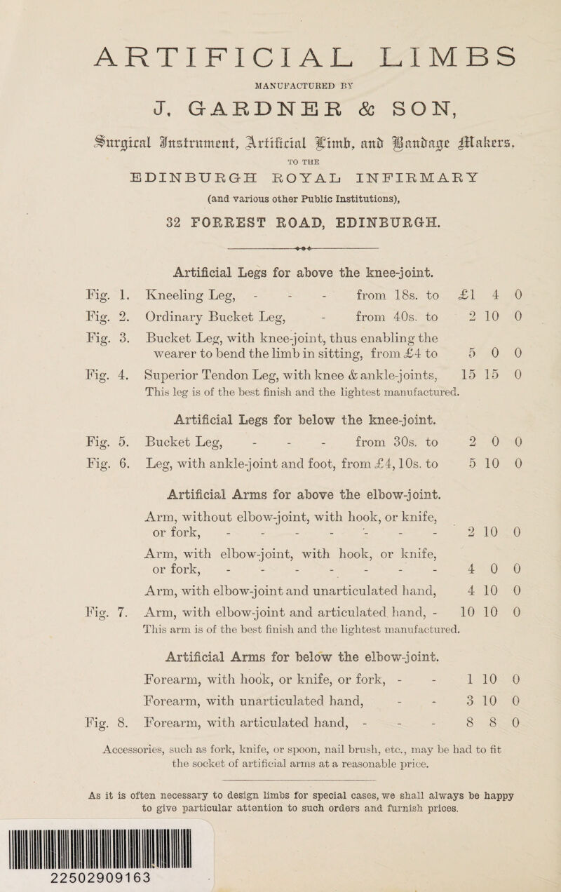 MANUFACTURED BY J. GARDNER & SON, ^mrjjkal Instrument, JUiiftnal ffintb, anb fBanba^e plates, TO THE EDINBURGH ROYAL INFIRMARY (and various other Public Institutions), 32 FORREST ROAD, EDINBURGH. Fig. 1. Fig. 2. Fig. 3. Fig. 4. Fig. 5. Fig. 6. Fig. 7. Kneeling Leg, Artificial Legs for above the knee-joint. from 18s. to Ordinary Bucket Leg, - from 40s. to Bucket Leg, with knee-joint, thus enabling the wearer to bend the limb in sitting, from <£4 to Superior Tendon Leg, with knee & ankle-joints, This leg is of the best finish and the lightest manufactured. Artificial Legs for below the knee-joint. Bucket Leg, - from 30s. to Leg, with ankle-joint and foot, from £4,10s. to £1 4 2 10 2 0 5 10 Artificial Arms for above the elbow-joint. Arm, without elbow-joint, with hook, or knife, or fork, ------- Arm, with elbow-joint, with hook, or knife, or fork, ------- Arm, with elbow-joint and unarticulated hand, Arm, with elbow-joint and articulated hand, - This arm is of the best finish and the lightest manufactured 4 0 4 10 10 10 0 0 5 0 0 15 15 0 0 0 2 10 0 0 0 0 Artificial Arms for below the elbow-joint. Forearm, with hook, or knife, or fork, - Forearm, with unarticulated hand, Fig. 8. Forearm, with articulated hand, - 1 10 0 3 10 0 8 8 0 Accessories, such as fork, knife, or spoon, nail brush, etc., may be had to fit the socket of artificial arms at a reasonable price. As it is often necessary to design limbs for special cases, we shall always be happy to give particular attention to such orders and furnish prices. 22502909163