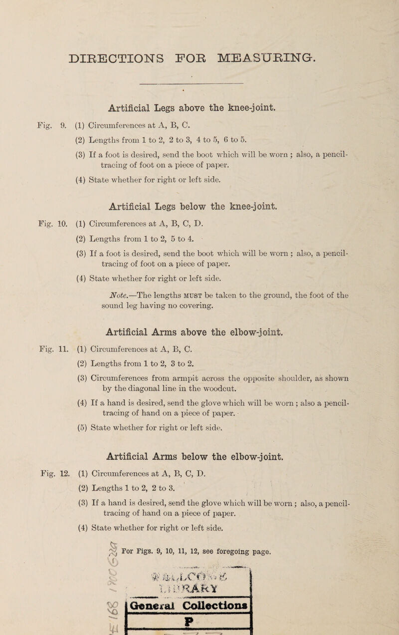 DIRECTIONS FOR MEASURING. Artificial Legs above tlxe knee-joint. Fig. 9. (1) Circumferences at A, B, C. (2) Lengths from 1 to 2, 2 to 3, 4 to 5, 6 to 5. (3) If a foot is desired, send the boot which will be worn ; also, a pencil¬ tracing of foot on a piece of paper. (4) State whether for right or left side. Artificial Legs below the knee-joint. Fig. 10. (1) Circumferences at A, B, C, D. (2) Lengths from 1 to 2, 5 to 4. (3) If a foot is desired, send the boot which will be worn ; also, a pencil¬ tracing of foot on a piece of paper. (4) State whether for right or left side. Note.—The lengths must be taken to the ground, the foot of the sound leg having no covering. Artificial Arms above the elbow-joint. Fig. 11. (1) Circumferences at A, B, C. (2) Lengths from 1 to 2, 3 to 2. (3) Circumferences from armpit across the opposite shoulder, as shown by the diagonal line in the woodcut. (4) If a hand is desired, send the glove which will be worn ; also a pencil¬ tracing of hand on a piece of paper. (5) State whether for right or left side. Artificial Arms below the elbow-joint. Fig. 12. (1) Circumferences at A, B, C, D. (2) Lengths 1 to 2, 2 to 3. (3) If a hand is desired, send the glove which will be worn; also, a pencil¬ tracing of hand on a piece of paper. (4) State whether for right or left side. For Figs. 9, 10, 11, 12, see foregoing page. VC i • V' M K. i General Collections ki