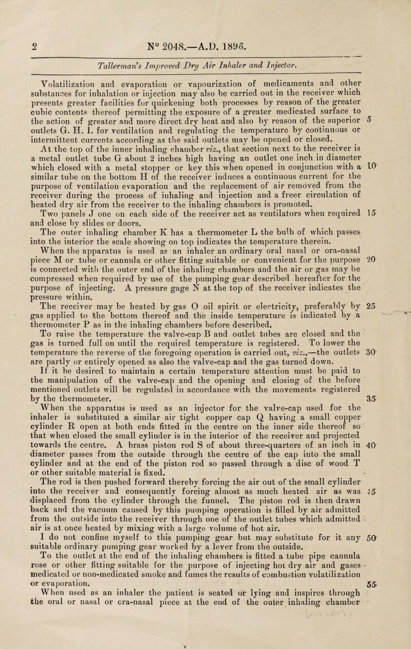 Tallerman's Improved Dry Air Inhaler and Injector. Volatilization and evaporation or vapourization of medicaments and other substances for inhalation or injection may also be carried out in the receiver which presents greater facilities for quickening both processes by reason of the greater cubic contents thereof permitting the exposure of a greater medicated surface to the action of greater and more direct dry heat and also by reason of the superior 5 outlets G. H. I. for ventilation and regulating the temperature by continuous or intermittent currents according as the said outlets may be opened or closed. At the top of the inner inhaling chamber viz., that section next to the receiver is a metal outlet tube Gf about 2 inches high having an outlet one inch in diameter which closed with a metal stopper or key this when opened in conjunction with a 10 similar tube on the bottom H of the receiver induces a continuous current for the purpose of ventilation evaporation and the replacement of air removed from the receiver during the process of inhaling and injection and a freer circulation of heated dry air from the receiver to the inhaling chambers is promoted. Two panels J one on each side of the receiver act as ventilators when required 15 and close by slides or doors. The outer inhaling chamber K has a thermometer L the bulb of which passes into the interior the scale showing on top indicates the temperature therein. When the apparatus is used as an inhaler an ordinary oral nasal or ora-nasal piece M or tube or cannula or other fitting suitable or convenient for the purpose ’20 is connected with the outer end of the inhaling chambers and the air or gas may be compressed when required by use of the pumping gear described hereafter for the purpose of injecting. A pressure gage N at the top of the receiver indicates the pressure within. The receiver may be heated by gas O oil spirit or electricity, preferably by 25 gas applied to the bottom thereof and the inside temperature is indicated by a thermometer P as in the inhaling chambers before described. To raise the temperature the valve-cap B and outlet tubes are closed and the gas is turned full on until the required temperature is registered. To lower the temperature the reverse of the foregoing operation is carried out, viz.,—the outlets 30 are partly or entirely opened as also the valve-cap and the gas turned down. If it be desired to maintain a certain temperature attention must be paid to the manipulation of the valve-cap and the opening and closing of the before mentioned outlets will be regulated in accordance with the movements registered by the thermometer. 35 When the apparatus is used as an injector for the valve-cap used for the inhaler is substituted a similar air tight copper cap Q having a small copper cylinder It open at both ends fitted in the centre on the inner side thereof so that when closed the small cylinder is in the interior of the receiver and projected towards the centre. A brass piston rod S of about three-quarters of an inch in 40 diameter passes from the outside through the centre of the cap into the small cylinder and at the end of the piston rod so passed through a disc of wood T or other suitable material is fixed. • The rod is then pushed forward thereby forcing the air out of the small cylinder into the receiver and consequently forcing almost as much heated air as was displaced from the cylinder through the funnel. The piston rod is then drawn back and the vacuum caused by this pumping operation is filled by air admitted from the outside into the receiver through one of the outlet tubes which admitted ■ air is at once heated by mixing with a large volume of hot air. I do not confine myself to this pumping gear but may substitute for it any 50 suitable ordinary pumping gear worked by a lever from the outside. To the outlet at the end of the inhaling chambers is fitted a tube pipe cannula rose or other fitting suitable for the purpose of injecting hot dry air and gases • medicated or non-medicated smoke and fumes the results of combustion volatilization or evaporation. 55, When used as an inhaler the patient is seated or lying and inspires through the oral or nasal or cra-nasal piece at the end of the outer inhaling chamber '
