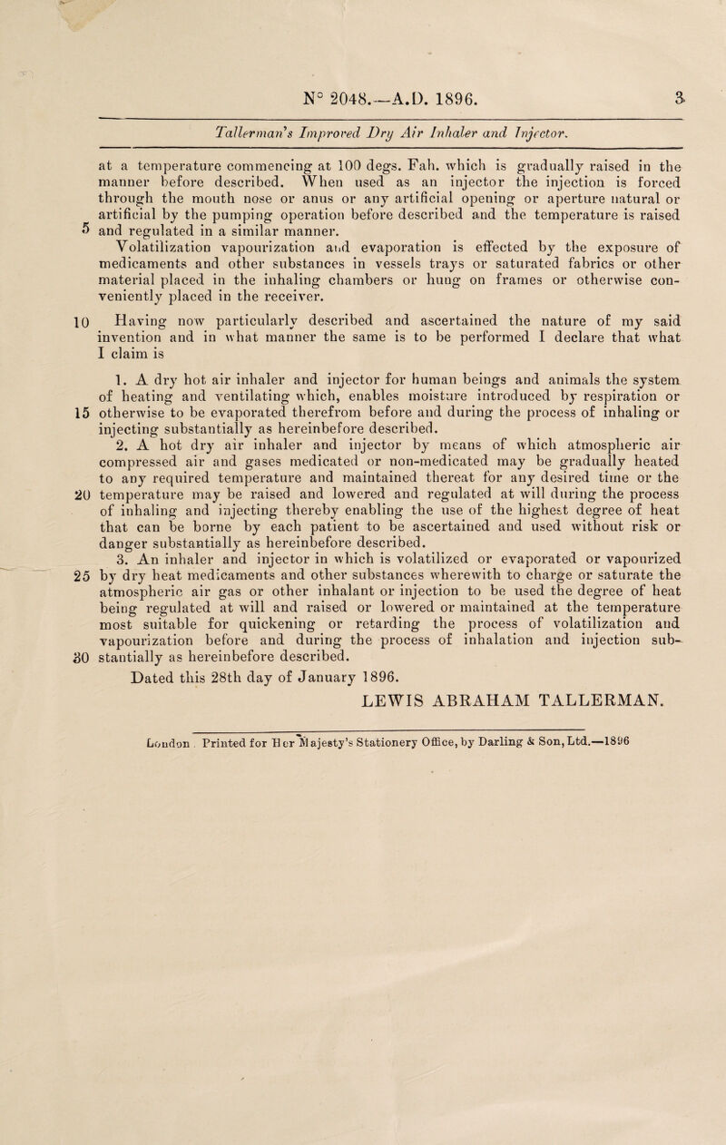 N- Qp^) Taller marCs Improved Dry Air Inhaler and Injector. at a temperature commencing at 100 degs. Fah. which is gradually raised in the manner before described. When used as an injector the injection is forced through the mouth nose or anus or any artificial opening or aperture natural or artificial by the pumping operation before described and the temperature is raised 5 and regulated in a similar manner. Volatilization vapourization and evaporation is effected by the exposure of medicaments and other substances in vessels trays or saturated fabrics or other material placed in the inhaling chambers or hung on frames or otherwise con¬ veniently placed in the receiver. 10 Having now particularly described and ascertained the nature of my said invention and in what manner the same is to be performed I declare that what I claim is 1. A dry hot air inhaler and injector for human beings and animals the system of heating and ventilating which, enables moisture introduced by respiration or 15 otherwise to be evaporated therefrom before and during the process of inhaling or injecting substantially as hereinbefore described. 2. A hot dry air inhaler and injector by means of which atmospheric air compressed air and gases medicated or non-medicated may be gradually heated to any required temperature and maintained thereat for any desired time or the 20 temperature may be raised and lowered and regulated at will during the process of inhaling and injecting thereby enabling the use of the highest degree of heat that can be borne by each patient to be ascertained and used without risk or danger substantially as hereinbefore described. 3. An inhaler and injector in which is volatilized or evaporated or vapourized 25 by dry heat medicaments and other substances wherewith to charge or saturate the atmospheric air gas or other inhalant or injection to be used the degree of heat being regulated at will and raised or lowered or maintained at the temperature most suitable for quickening or retarding the process of volatilization and vapourization before and during the process of inhalation and injection sub- 30 stantially as hereinbefore described. Dated this 28th day of January 1896. LEWIS ABRAHAM TALLERMAN. Loudon . Printed for Her Majesty’s Stationery Office, by Darling & Son,Ltd.—1896