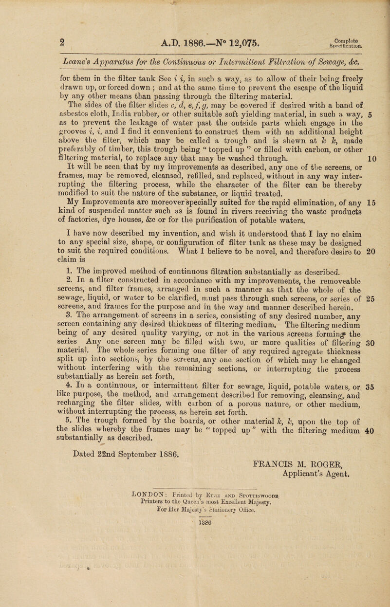 Specification. Leanes Apparatus for the Continuous or Intermittent Filtration of Sewage, &C, for them in the filter tank See i i, in such a way, as to allow of their being freely drawn up, or forced down ; and at the same time to prevent the escape of the liquid by any other means than passing through the filtering material. The sides of the filter slides c, d, e,f,g, may be covered if desired with a band of asbestos cloth, India rubber, or other suitable soft yielding material, in such a way, 5 as to prevent the leakage of water past the outside parts which engage in the grooves i, i, and I find it convenient to construct them with an additional height above the filter, which may be called a trough and is shewn at h h, made preferably of timber, this trough being “ topped up ” or filled with carbon, or other filtering material, to replace any that may be washed through. 10 It will be seen that by my improvements as described, any one of the screens, or frames, may be removed, cleansed, refilled, and replaced, without in any way inter¬ rupting the filtering process, while the character of the filter can be thereby modified to suit the nature of the substance, or liquid treated. My Improvements are moreoverVpecially suited for the rapid elimination, of any 15 kind of suspended matter such as is found in rivers receiving the waste products of factories, dye houses, &c or for the purification of potable waters. I have now described my invention, and wish it understood that I lay no claim to any special size, shape, or configuration of filter tank as these may be designed to suit the required conditions. What I believe to be novel, and therefore desire to 20 claim is 1. The improved method of continuous filtration substantially as described. 2. In a filter constructed in accordance with my improvements, the removeable screens, and filter frames, arranged in such a manner as that the whole of the sewage, liquid, or water to be clarified, must pass through such screens, or series of 25 screens, and frames for the purpose and in the way and manner described herein. 3. The arrangement of screens in a series, consisting of any desired number, any screen containing any desired thickness of filtering medium. The filtering medium being of any desired quality varying, or not in the various screens forming' the series. Any one screen may be filled with two, or more qualities of filtering 30 material. The whole series forming one filter of any required agregate thickness split up into sections, by the screens, any one section of which may be changed without interfering with the remaining sections, or interrupting the process substantially as herein set forth. 4. Iu a continuous, or intermittent filter for sewage, liquid, potable waters, or 35 like purpose, the method, and arrangement described for removing, cleansing, and recharging the filter slides, with carbon of a porous nature, or other medium, without interrupting the process, as herein set forth. 5. The trough formed by the boards, or other material h, &, upon the top of the slides whereby the frames may be “ topped up ” with the filtering medium 40 substantially as described. Dated 22nd September 1886. FRANCIS M. ROGER, Applicant’s Agent. LONDON : Printed by Eyae and Spottiswoode Printers to the Queen’s most Excellent Majesty. For Her Majesty's Stationery Office.