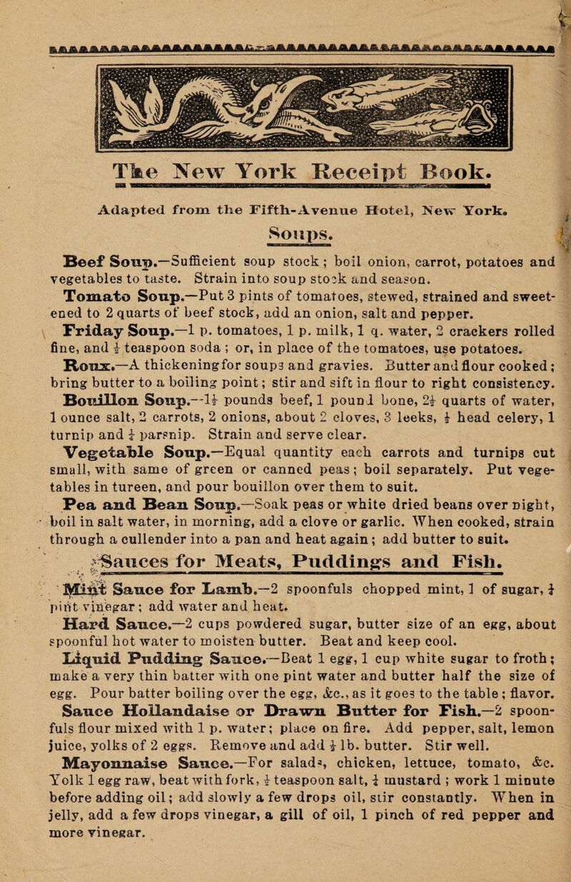 Adapted from the Fifth-Avenue Hotel, New York. f s‘>'M>s. Beef Soup.—Sufficient soup stock ; boil onion, carrot, potatoes and vegetables to taste. Strain into soup stock and season. Tomato Soup.—Put 3 pints of tomatoes, stewed, strained and sweet¬ ened to 2 quarts of beef stock, add an onion, salt and pepper. Friday Soup.—1 p. tomatoes, 1 p. milk, 1 q. water, 2 crackers rolled fine, and i teaspoon soda ; or, in place of the tomatoes, use potatoes. Roux.—A thickening for soup3 and gravies. Butter and flour cooked; bring butter to a boiling point; stir and sift in flour to right consistency. Bouillon Soup.—Id pounds beef, 1 pound bone, 2d quarts of water, 1 ounce salt, 2 carrots, 2 onions, about 2 cloves, 3 leeks, d head celery, 1 turnip and d parsnip. Strain and serve clear. Vegetable Soup.—Equal quantity each carrots and turnips cut small, with same of green or canned peas; boil separately. Put vege¬ tables in tureen, and pour bouillon over them to suit. Pea and Beau Soup.—Soak peas or white dried beans over night, boil in salt water, in morning, add a clove or garlic. When cooked, strain through a cullender into a pan and heat again; add butter to suit. d Sauces for Meats, Puddings and Fish. Sauce for Lamb,—2 spoonfuls chopped mint, 1 of sugar, d piftt vinegar ; add water and heat. Hard Sauce.—2 cups powdered sugar, butter size of an egg, about spoonful hot water to moisten butter. Beat and keep cool. Liquid Pudding Sauce.—Beat 1 egg, 1 cup white sugar to froth; make a very thin batter with one pint water and butter half the size of egg. Pour batter boiling over the egg, See., as it goes to the table ; flavor. Sauce Hollandaise or Brawn Butter for Fish.—2 spoon¬ fuls flour mixed with 1 p. water; place on fire. Add pepper, salt, lemon juice, yolks of 2 eggs. Remove and add d lb. butter. Stir well. Mayonnaise Sauce.—For salad3, chicken, lettuce, tomato, &c. Yolk legg raw, beat with fork, d teaspoon salt, d mustard ; work 1 minute before adding oil; add slowly a few drops oil, stir constantly. WThen in jelly, add a few drops vinegar, a gill of oil, 1 pinch of red pepper and more vinegar.