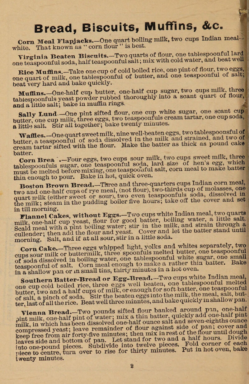 Bread, Biscuits, Muffins, &c. Corn Meal Flapjacks—One quart boiling milk, two cups Indian meal- white. That known as “ corn flour ” is best. Virginia Beaten Biscuits.-Two quarts of flour, one tablespoonful lard 1 one teaspoonfui soda, half teaspoonful salt; mix with cold water, and beat well Rice Muffins.—Take one cup of cold boiled rice, one pint of flour, two eggs, one quart of milk, one tablespoonful of butter, and one teaspoonful of s t, beat very hard and bake quickly. Muffins.—One-half cup butter, one-half cup sugar, two cups milk three : tablespoonfuls yeast powder rubbed thoroughly into a scant quaru of flour,; and a little salt; bake in muffin rings. qaliv Bund_One pint sifted flour, one cup white sugar, one scant cup butter,yone cup milk, three eggs, two teaspoonfuls cream tartar, one cup soda, a little salt. Stir all together; bake twenty minutes. Waffles.—One quart sweet milk, nine well-beaten eggs two tablespoonsful of butter a teaspoonful of soda dissolved in the milk and strained, and two of cre^’tortar Xd with the flour. Make the batter as thick as pound cak, batter. „ . ,, Corn Brea '.—Four eggs, two cups sour milk, two cups sweet milk, three tablespoonfuls sugar, one teaspoonful soda, lard size of hen s egg, which must be melted before mixing, one teaspoonfui salt, corn meal to make batter thin enough to pour. Bake in hot, quick oven. Boston Brown Bread.—Three and three-quarters cups Indian corn meal, two and one-half cups of rye meal, (not flour), two-thirds cup ot molasses, one ouart milk (either sweet or sour), two even teaspoonfuls soda, dissolved in Se Site; steam in the pudding biller five hours; take 0.1 the cover and set in till morning. . . . 'Plannel Cakes witlioiit —Two cups white Indian meal, two quarts mflk one hffi? cSp Teast, flour for good batter, boiling water, a little salt id meal with a pint bailing water; stir in the milk, and strain through a SndSftheuadd the flour!ud yeast. Cover and let the batter stand until morning. Salt, and if at all sour, stir in a little soda Corn Cake.—Three eggs whipped light, yolks and whites separately, two cues sour milk or buttermilk, three’ spoonfuls melted butter, one teaspoonfui of ^soda dissolved in boiling water, one tablespoonful white sugar, one small teaspoonfui oflalt Cornfneal enough to make a rather thin batter. Bake in a Shallow pan or m small tins, thirty minutes in a hot oven. Snnihpm Batter-Bread or Egg-Bread—Two cups white Indian meal, one cup cold boiled rice, three eggs well beaten, one tablespoonful melted hotter K and a half cups of milk! or enough for soft batter, one teaspoonfui of salt a pinch of soda. Stir the beaten eggs into the milk, the meal, salt, but¬ ter, last oiPall the rice. Beat well three minntes, and bake quicxly m shallow pan. Vienna Bread.—Two pounds sifted flour banked around pan, one-half oint milk one-half pint of water; mix a thin batter, quickly add one-halt pint milk in which has been dissolved one-half ounce salt and seven-eighths ounce comnressed yeast; leave remainder of flour against side of pan; cover and keep3free from air forty-five minutes; then mix in rest of the flour until dough leaves side and bottom of pan. Let stand for two and a half hours Divide into nne-nound nieces Subdivide into twelve pieces. Fold corner of each iflece*^ centre, X over to rise for thirty minutes. Put m hot oven, bake twenty minutes. 8