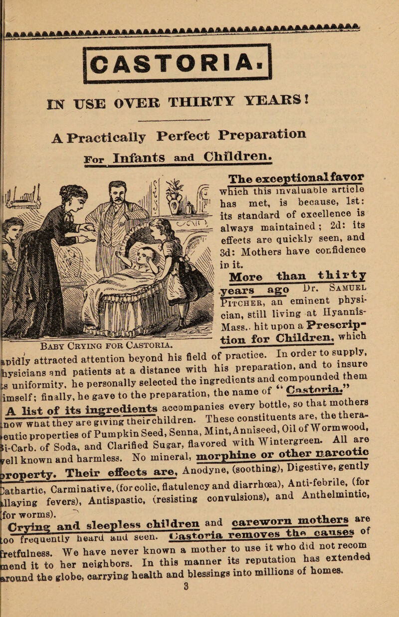 A Practically Perfect Preparation For Infants and Children. The exceptional favor which this invaluable article has met, is because, 1st: its standard of excellence is always maintained; 2d: its effects are quickly seen, and 3d: Mothers have confidence iD it. More than thirty years ago Hr. Samuel eminent Etcher, an eminent physi¬ cian, still living at Hyannls- Mass.. hit upon a Prescrip¬ tion forChildren, which Baby Crying for Castoria. — - . pidly attracted attention beyond his field of practice. In order tosupply, ysieians and patients at a distance with his preparation, toins l uniformity, he personally selected the ingredients an comp . „ mself; finally, ho gave to the preparation, the name of Cnstnria. _ - . .. _*___ ASlUt of its inUdlents aeeompanies every bottle, so that mothers l^rLfa^ingl—children. These constituents ^t^thera- utic properties of Pumpkin Seed, Senna, Mint, Anmseed, Oil of Wormwood, •Carb. of Soda, and Clarified Sugar, flavored with AVintcKreem All are ,11 known and harmless. No mineral, morphine or other narcotic Their effects are. Anodyne, (soothing), Digestive, gent y ithartic, Carminative, (forcolic, flatulency and diarrhoea), Laying fevers), Antispastic, (resisting convulsions), and Anthelm end sleepless children and careworn mothers are rfrcgir-n-'y 1 “■»« «?ft»toria removes th^ causes o etfulness. We have never known a mother to use it who did not^ec^ end it to her neighbors. In this manner its reputation has extended •onud the globe, carrying health and blessings into millions of homes. 3