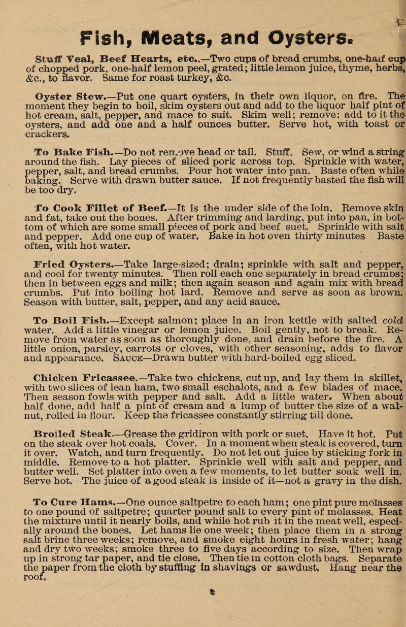 Fish, Meats, and Oysters. Stuff Veal, Beef Hearts, etc..—Two cups of bread crumbs, one-haxf cup of chopped pork, one-half lemon peel, grated; little lemon juice, thyme, herbs, &c., to navor. Same for roast turkey, &c. Oyster Stew.—Put one quart oysters, in their own liquor, on Are. The moment they begin to boil, skim oysters out and add to the liquor half pint of hot cream, salt, pepper, and mace to suit. Skim well; remove: add to it the oysters, and add one and a half ounces butter. Serve hot, with toast or crackers. To Bake Fish.—Do not remove head or tail. Stuff. Sew, or wind a string around the fish. Lay pieces of sliced pork across top. Sprinkle with water, pepper, salt, and bread crumbs. Pour hot water into pan. Baste often while baking. Serve with drawn butter sauce. If not frequently basted the fish will be too dry. To Cook Fillet of Beef.—It is the under side of the loin. Remove skin and fat, take out the bones. After trimming and larding, put into pan, in bot¬ tom of which are some small pieces of pork and beef suet. Sprinkle with salt and pepper. Add one cup of water. Bake in hot oven thirty minutes Baste often, with hot water. Fried Oysters.—Take large-sized; drain; sprinkle with salt and pepper, and cool for twenty minutes. Then roll each one separately in bread crumbs; then in between eggs and milk; then again season and again mix with bread crumbs. Put into boiling hot lard. Remove and serve as soon as brown. Season with butter, salt, pepper, and any acid sauce. To Boil Fish.—Except salmon; place in an iron kettle with salted cold water. Add a little vinegar or lemon juice. Boil gently, not to break. Re¬ move from water as soon as thoroughly done, and drain before the fire, A little onion, parsley, carrots or cloves, with other seasoning, adds to flavor and appearance. Sauce—Drawn butter with hard-boiled egg sliced. Chicken Fricassee.—Take two chickens, cut up, and lay them in skillet, with two slices of lean ham, two small eschalots, and a few blades of mace. Then season fowls with pepper and salt. Add a little -water. When about half done, add half a pint of cream and a lump of butter the size of a wal¬ nut, rolled in flour. Keep the fricassee constantly stirring till done. Broiled Steak—Grease the gridiron with pork or suet. Have it hot. Put on the steak over hot coals. Cover. In a moment when steak is covered, turn it over. Watch, and turn frequently. Do not let out juice by sticking fork in middle. Remove to a hot platter. Sprinkle well with salt and pepper, and butter well. Set platter into oven a few moments, to let butter soak well in. Serve hot. The juice of a good steak is inside of it—not a gravy in the dish. To Cure Hams.—One ounce saltpetre to each ham; one pint pure molasses to one pound of saltpetre; quarter pound salt to every pint of molasses. Heat the mixture until it nearly boils, and while hot rub it in the meat well, especi¬ ally around the bones. Let hams lie one week; then place them in a strong salt brine three weeks; remove, and smoke eight hours in fresh water; hang and dry two weeks; smoke three to five days according to size. Then wrap up in strong tar paper, and tie close. Then tie in cotton cloth bags. Separate the paper from the cloth by stuffing in shavings or sawdust. Hang near the roof.