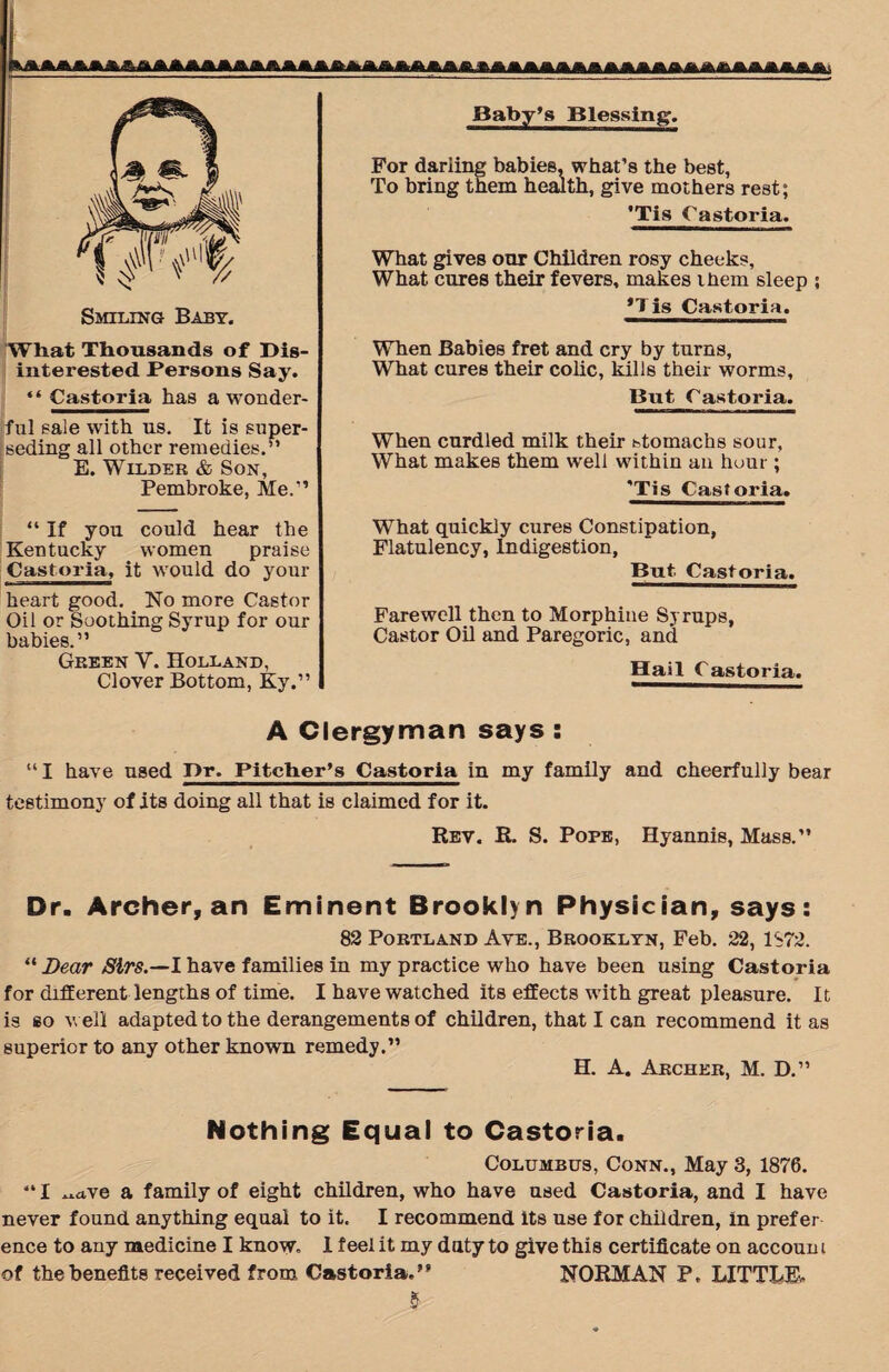 Smiling Baby. Baby’s Blessing. For darling babies, what’s the best, To bring them health, give mothers rest; 'Tis Castoria. What gives our Children rosy cheeks. What cures their fevers, makes them sleep ; *Tis Castoria. What Thousands of Dis¬ interested Persons Say. “ Castoria has a wonder¬ ful sale with us. It is super¬ seding all other remedies.” E. Wilder & Son, Pembroke, Me.” WTien Babies fret and cry by turns. What cures their colic, kills their worms. But Castoria. When curdled milk their stomachs sour, What makes them well within an hour ; ’Tis Castoria. “ If you could hear the Kentucky women praise Castoria, it would do your heart good. No more Castor Oil or Soothing Syrup for our babies.” Green Y. Holland, Clover Bottom, Ky.” What quickly cures Constipation, Flatulency, Indigestion, But Castoria. Farewell then to Morphine Syrups, Castor Oil and Paregoric, and Hail Castoria. A Clergyman says : “ I have used Dr. Pitcher’s Castoria in my family and cheerfully bear testimony of its doing all that is claimed for it. Rev. R. S. Pope, Hyannis, Mass.” Dr. Archer, an Eminent Brooklyn Physician, says: 82 Portland Ave., Brooklyn, Feb. 22, 1S72. “ Dear Slrs.~I have families in my practice who have been using Castoria for different lengths of time. I have watched its effects with great pleasure. It is bo v eil adapted to the derangements of children, that I can recommend it as superior to any other known remedy.” H. A. Archer, M. D.” Nothing Equal to Castoria. Columbus, Conn., May 3, 1876. “ I ^ave a family of eight children, who have used Castoria, and I have never found anything equal to it. I recommend its use for children, in prefer ence to any medicine I know. I feel it my daty to give this certificate on accoun i of the benefits received from Castoria.” NORMAN P. LITTLE-