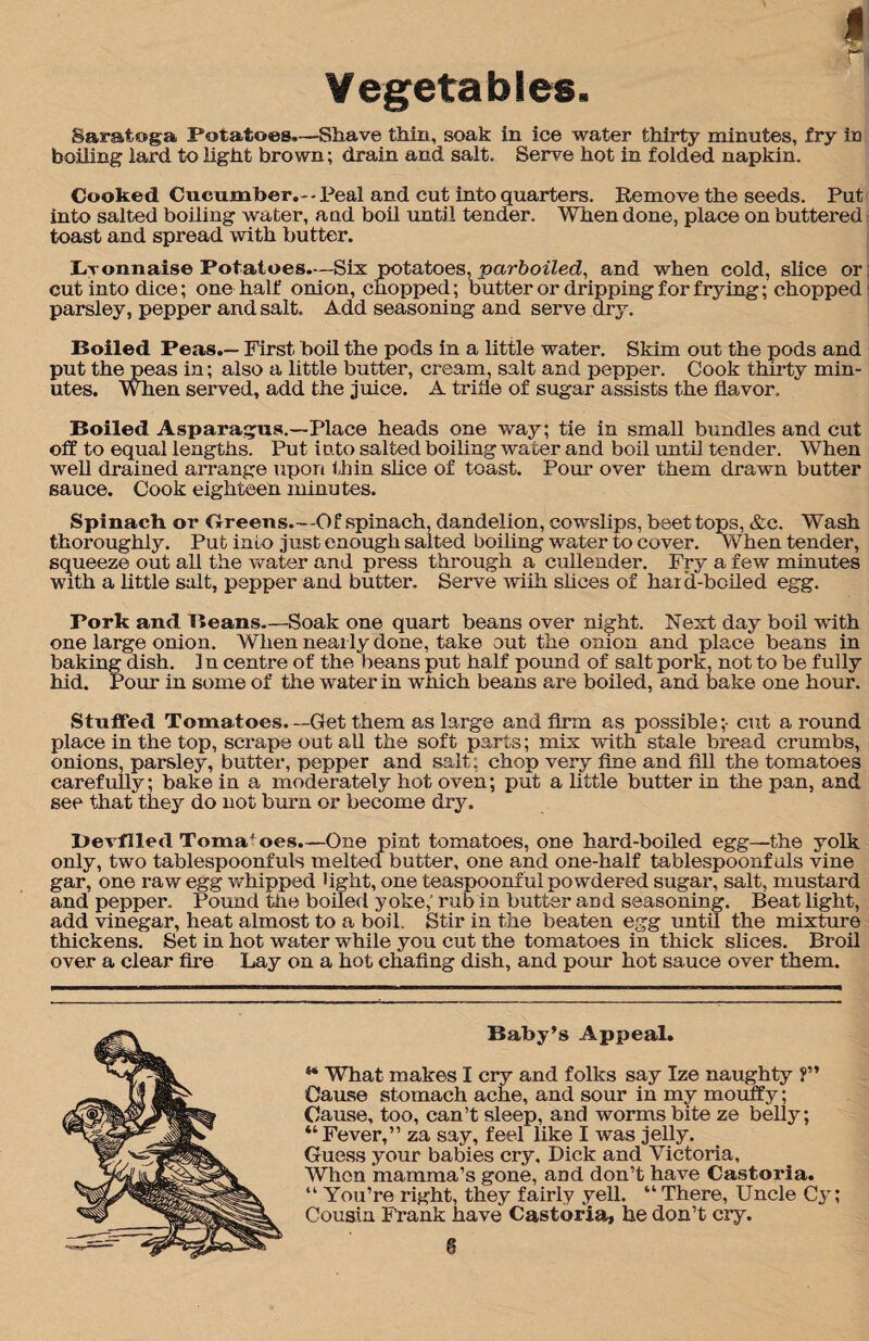 Vegetables. Saratoga Potatoes.—Shave thin, soak in ice water thirty minutes, fry in boiling lard to light brown; drain and salt. Serve hot in folded napkin. Cooked Cucumber.--Peal and cut into quarters. Remove the seeds. Put into salted boiling water, and boil until tender. When done, place on buttered toast and spread with butter. Lvonnaise Potatoes.—Six potatoes, parboiled, and when cold, slice or cut into dice; one half onion, chopped; butter or dripping for frying; chopped parsley, pepper and salt. Add seasoning and serve dry. Boiled Peas.— First boil the pods in a little water. Skim out the pods and put the peas in; also a little butter, cream, salt and pepper. Cook thirty min¬ utes. When served, add the juice. A trifle of sugar assists the flavor. Boiled Asparagus.—Place heads one way; tie in small bundles and cut off to equal lengths. Put into salted boiling water and boil until tender. When well drained arrange upon thin slice of toast. Pour over them drawn butter sauce. Cook eighteen minutes. Spinach or Greens.—Of spinach, dandelion, cowslips, beet tops, &c. Wash thoroughly. Put into just enough salted boiling water to cover. When tender, squeeze out all the water and press through a cullender. Fry a few minutes with a little salt, pepper and butter. Serve wiih slices of hard-boiled egg. Pork and Beans—Soak one quart beans over night. Next day boil with one large onion. When nearly done, take out the onion and place beans in baking dish. In centre of the beans put half pound of salt pork, not to be fully hid. Pour in some of the water in which beans are boiled, and bake one hour. Stuffed Tomatoes.—Get them as large and firm as possible;- cut a round place in the top, scrape out all the soft parts; mix with stale bread crumbs, onions, parsley, butter, pepper and salt; chop very fine and fill the tomatoes carefully; bake in a moderately hot oven; put a little butter in the pan, and see that they do not bum or become dry. Devilled Tomatoes.—One pint tomatoes, one hard-boiled egg—the yolk only, two tablespoonfuls melted butter, one and one-half tablespoonfuls vine gar, one raw egg 'whipped light, one teaspoonful powdered sugar, salt, mustard and pepper. Pound the boiled yoke,’ rub in butter and seasoning. Beat light, add vinegar, heat almost to a boil. Stir in the beaten egg until the mixture thickens. Set in hot water while you cut the tomatoes in thick slices. Broil over a clear fire Lay on a hot chafing dish, and pour hot sauce over them. Baby’s Appeal. ** What makes I cry and folks say Ize naughty ?” Cause stomach ache, and sour in my mouffy; Cause, too, can’t sleep, and worms bite ze belly; 4‘Fever,” za say, feel like I was jelly. Guess your babies cry, Dick and Victoria, When 'mamma’s gone, and don’t have Castoria. “ You’re right, they fairly yell. “ There, Uncle C}r; Cousin Frank have Castoria, he don’t cry.