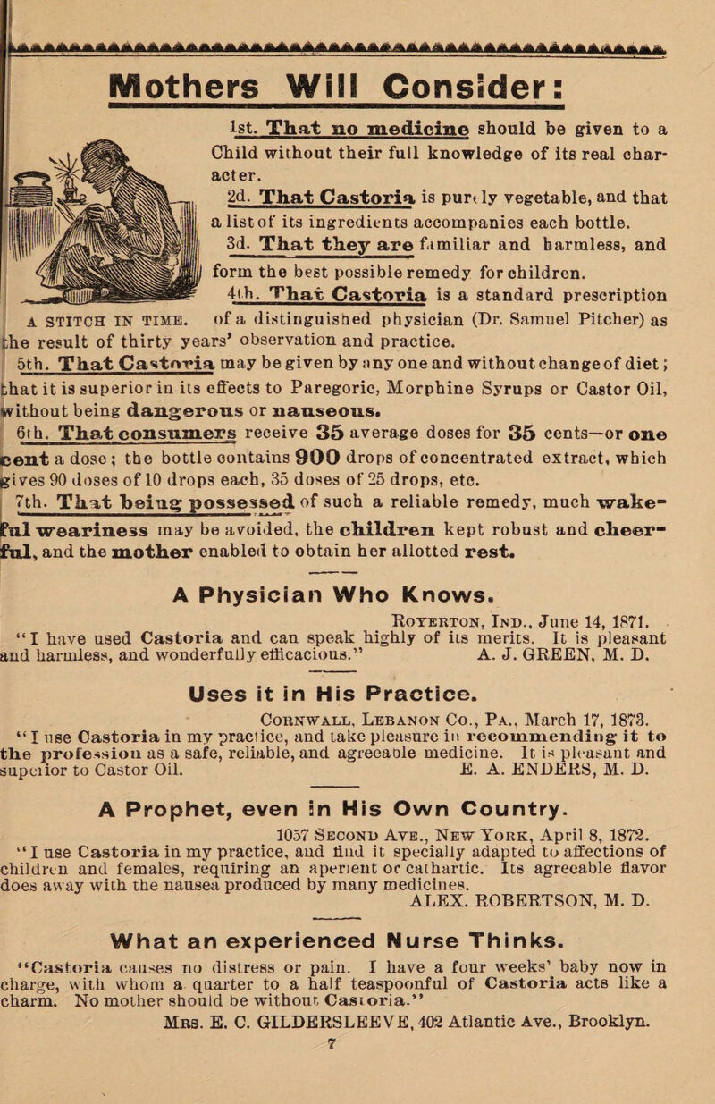 Mothers Will Consider: 1st. That no medicine should be given to a Child without their full knowledge of its real char¬ acter. 2d. That Castoria is purtly vegetable, and that a list of its ingredients accompanies each bottle. 3d. That they are familiar and harmless, and form the best possible remedy for children. 4th. That Castoria is a standard prescription A stitch IN time. of a distinguished physician (Dr. Samuel Pitcher) as che result of thirty years’ observation and practice. 5th. That Castoria may be given by any one and without change of diet; that it is superior in its effects to Paregoric, Morphine Syrups or Castor Oil, without being dangerous or nauseous. 6th. That consumers receive 35 average doses for 35 cents—or one cent a dose; the bottle contains 900 drops of concentrated extract, which gives 90 doses of 10 drops each, 35 doses of 25 drops, etc. 7th. That being possessed of such a reliable remedy, much wake ful weariness may be avoided, the children kept robust and cheer¬ ful, and the mother enabled to obtain her allotted rest. A Physician Who Knows. Royerton, Ind., June 14, 1871. “ I have used Castoria and can speak highly of its merits. It is pleasant and harmless, and wonderfully efficacious.” A. J. GREEN, M. D. Uses it in His Practice. Cornwall, Lebanon Co., Pa., March 17, 1873. “ I use Castoria in my practice, and take pleasure in recommending it to tlie profession as a safe, reliable, and agreeaole medicine. It is pleasant and supeiior to Castor Oil. E. A. ENDERS, M. D. A Prophet, even in His Own Country. 1057 Second Aye., New York, April 8, 1872. “I use Castoria in my practice, and Hud it specially adapted to affections of children and females, requiring an aperient or cathartic. Its agreeable flavor does away with the nausea produced by many medicines. ALEX. ROBERTSON, M. D. What an experienced Nurse Thinks. “Castoria causes no distress or pain. I have a four weeks’ baby now in charge, with whom a quarter to a half teaspoonful of Castoria acts like a charm. No mother should be without Castoria.” Mrs. E. C. GILDERSLEEVE, 402 Atlantic Ave., Brooklyn.