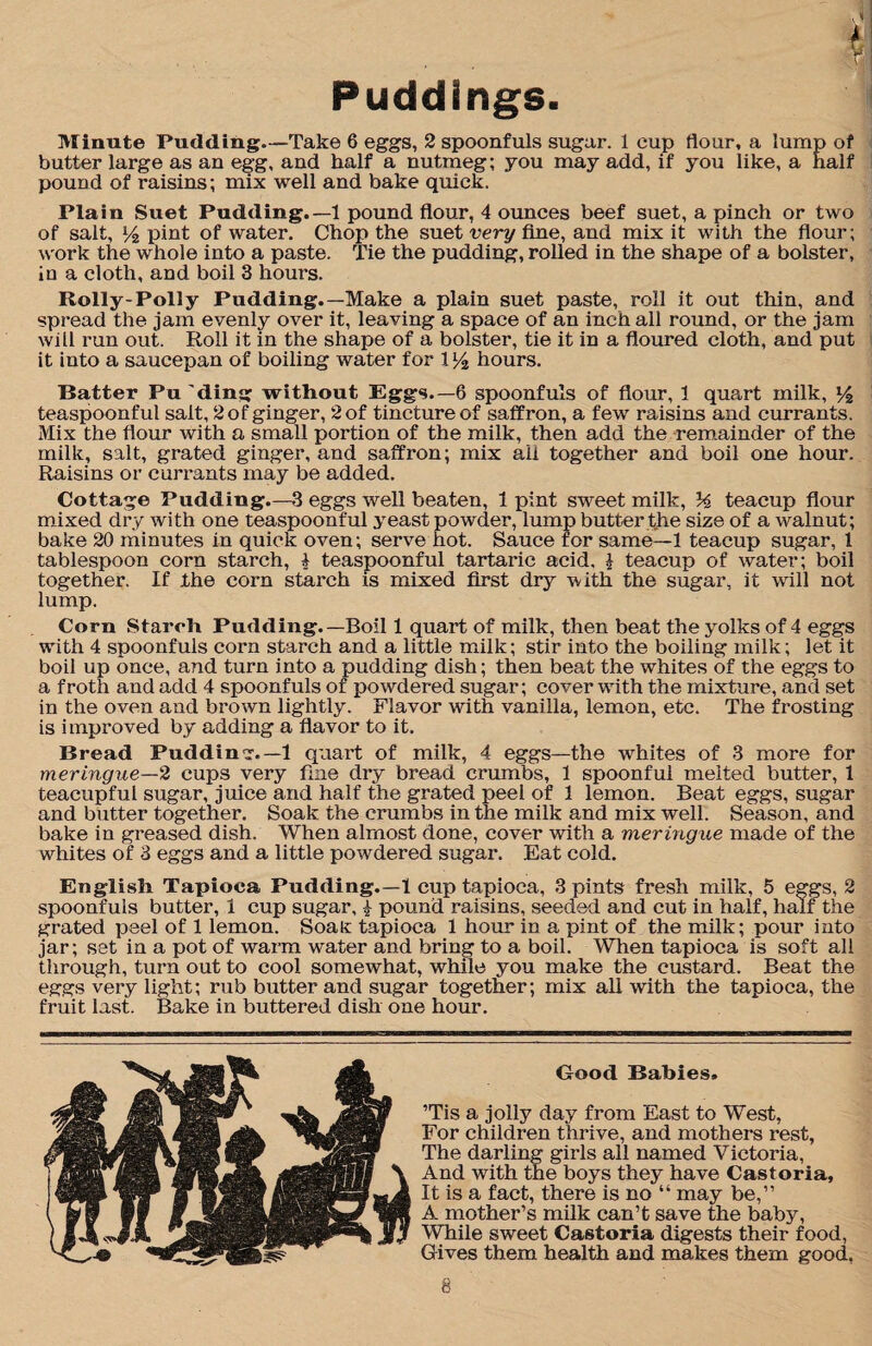 Puddings. Minute Pudding.—Take 6 eggs, 2 spoonfuls sugar. 1 cup flour, a lump of butter large as an egg, and half a nutmeg; you may add, if you like, a half pound of raisins; mix well and bake quick. Plain Suet Pudding.—1 pound flour, 4 ounces beef suet, a pinch or two of salt, l/2 pint of water. Chop the suet very fine, and mix it with the flour; work the whole into a paste. Tie the pudding, rolled in the shape of a bolster, in a cloth, and boil 3 hours. Roily-Polly Pudding.—Make a plain suet paste, roll it out thin, and spread the jam evenly over it, leaving a space of an inch all round, or the jam will run out. Roll it in the shape of a bolster, tie it in a floured cloth, and put it into a saucepan of boiling water for \l/2 hours. Batter Pu'ding without Eggs.—6 spoonfuls of flour, 1 quart milk, l/2 teaspoonful salt, 2 of ginger, 2 of tincture of saffron, a few raisins and currants. Mix the flour with a small portion of the milk, then add the remainder of the milk, salt, grated ginger, and saffron; mix all together and boil one hour. Raisins or currants may be added. Cottage Pudding.—3 eggs well beaten, 1 pint sweet milk, % teacup flour mixed dry with one teaspoonful yeast powder, lump butter the size of a walnut; bake 20 minutes in quick oven; serve hot. Sauce for same—1 teacup sugar, 1 tablespoon corn starch, § teaspoonful tartaric acid, i teacup of water; boil together. If the corn starch is mixed first dry with the sugar, it will not lump. Corn Starch Pudding.—Boil 1 quart of milk, then beat the yolks of 4 eggs with 4 spoonfuls corn starch and a little milk; stir into the boiling milk; let it boil up once, and turn into a pudding dish; then beat the whites of the eggs to a froth and add 4 spoonfuls of powdered sugar; cover with the mixture, and set in the oven and brown lightly. Flavor with vanilla, lemon, etc. The frosting is improved by adding a flavor to it. Bread Pudding.— 1 quart of milk, 4 eggs—the whites of 3 more for meringue—2 cups very fine dry bread crumbs, 1 spoonful melted butter, 1 teacupful sugar, juice and half the grated peel of 1 lemon. Beat eggs, sugar and butter together. Soak the crumbs in the milk and mix well. Season, and bake in greased dish. When almost done, cover with a meringue made of the whites of 3 eggs and a little powdered sugar. Eat cold. English. Tapioca Pudding.—1 cup tapioca, 3 pints fresh milk, 5 eggs, 2 spoonfuls butter, 1 cup sugar, £ pound raisins, seeded and cut in half, half the grated peel of 1 lemon. Soafc tapioca 1 hour in a pint of the milk; pour into jar; set in a pot of warm water and bring to a boil. When tapioca is soft all through, turn out to cool somewhat, while you make the custard. Beat the eggs very light; rub butter and sugar together; mix all with the tapioca, the fruit last. Bake in buttered dish one hour. ’Tis a jolly day from East to West, For children thrive, and mothers rest, The darling girls all named Victoria, And with the boys they have Castoria, It is a fact, there is no “ may be,” A mother’s milk can’t save the baby, While sweet Castoria digests their food, Gives them health and makes them good, Good Babies.