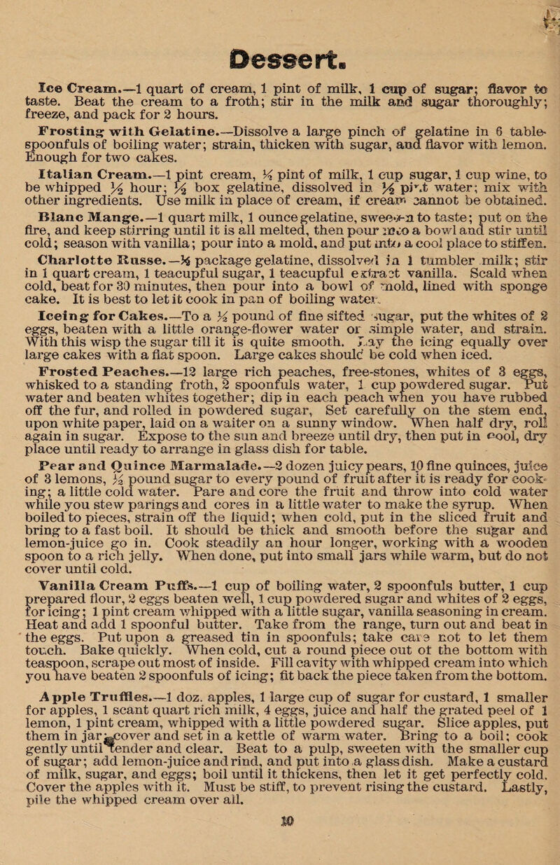 taste. Beat the cream to a froth; stir in the milk and sugar thoroughly; freeze, and pack for 2 hours. Frosting with Gelatine.—Dissolve a large pinch of gelatine in 6 table- spoonfuls of boiling water; strain, thicken with sugar, and flavor with lemon. Enough for two cakes. Italian Cream.—1 pint cream, K pint of milk, 1 cup sugar, 1 cup wine, to be whipped % hour; % box gelatine, dissolved in % piut water; mix with other ingredients. Use milk in place of cream, if cream cannot be obtained. Blanc Mange.—1 quart milk, 1 ounce gelatine, sweeo-n to taste; put on the fire, and keep stirring until it is all melted, then pour moo a bowl and stir until cold; season with vanilla; pour into a mold, and put into a cool place to stiffen. Charlotte Russe.—% package gelatine, dissolved in 1 tumbler milk; stir in 1 quart cream, 1 teacupful sugar, 1 teacupful extract vanilla. Scald when cold, beat for 30 minutes, then pour into a bowl of mold, lined with sponge cake. It is best to let it cook in pan of boiling water. Iceing for Cakes.—To a K pound of fine sifted sugar, put the whites of 2 eggs, beaten with a little orange-flower water or simple water, and strain. With this wisp the sugar till it is quite smooth. Day the icing equally over large cakes with a flat spoon. Large cakes should be cold when iced. Frosted Peaches.—12 large rich peaches, free-stones, whites of 3 eggs, whisked to a standing froth, 2 spoonfuls water, 1 cup powdered sugar. Put water and beaten whites together; dip in each peach when you have rubbed off the fur, and rolled in powdered sugar, Set carefully on the stem end, upon white paper, laid on a waiter on a sunny window. When half dry, roll again in sugar. Expose to the sun and breeze until dry, then put in cool, dry place until ready to arrange in glass dish for table. Pear and Quince Marmalade.—2 dozen juicy pears, 10 fine quinces, juio© of 3 lemons, % pound sugar to every pound of fruit after it is ready for cook¬ ing; a little cold water. Pare and core the fruit and throw into cold water while you stew parings and cores in a little water to make the syrup. When boiled to pieces, strain off the liquid; when cold, put in the sliced fruit and bring to a fast boil. It should be thick and smooth before the sugar and lemon-juice go in. Cook steadily an hour longer, working with a wooden spoon to a rich jelly. When done, put into small jars while warm, but do not cover until cold. Vanilla Cream Puffs.—1 cup of boiling water, 2 spoonfuls butter, 1 cup prepared flour, 2 eggs beaten well, 1 cup powdered sugar and whites of 2 eggs, tor icing; 1 pint cream whipped with a little sugar, vanilla seasoning in cream. Heat and add 1 spoonful butter. Take from the range, turn out and beat in the eggs. Put upon a greased tin in spoonfuls; take care not to let them touch. Bake quickly. When cold, cut a round piece out ot the bottom with teaspoon, scrape out most of inside. Fill cavity with whipped cream into which you have beaten 2 spoonfuls of icing; fit back the piece taken from the bottom. Apple Truffles.—1 doz. apples, 1 large cup of sugar for custard, 1 smaller for apples, 1 scant quart rich milk, 4 eggs, juice and half the grated peel of 1 lemon, 1 pint cream, whipped with a little powdered sugar. Slice apples, put them in jar^cover and set in a kettle of warm water. Bring to a boil; cook gently until Tender and clear. Beat to a pulp, sweeten with the smaller cup of sugar; add lemon-juice and rind, and put into a glass dish. Make a custard of milk, sugar, and eggs; boil until it thickens, then let it get perfectly cold. Cover the apples with it. Must be stiff, to prevent rising the custard. Lastly, pile the whipped cream over all. m