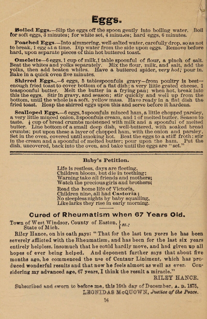 ISoilecl Eggs.—Slip the eggs off the spoon gently into boiling water. Boil for soft eggs, 3 minutes; for white set, 4 minuses; hard eggs, 6 minutes. Poached Eggs—Into simmering, well-salted water, carefully drop, so as not to break, 1 egg at a time. Dip water from the side upon eggs. Remove before hard, upon separate pieces or thin hot buttered toast. Omelette—6 eggs. 1 cup of milk,l table spoonful of flour, a pinch of salt. Beat the whites and yolks separately. Mix the flour, milk, and salt, add the yolks, then add beaten whites. Have a buttered spider, very hot; pour in. Bake in a quick oven five minutes. Shirred Eggs.,—6 eggs, 5 tablespoonfuls gravy—from poultry is best- enough fried toast to cover bottom of a flat dish; a very iiitle grated cheese, 1 teaspoonful butter. Melt the butter in a frying pan; when hot, break into this the eggs. Stir in gravy, and season; stir quickly and well up from the bottom, until the whole is a soft, yellow mass. Have ready in a flat dish the fried toast. Heap the shirred eggs upon this and serve before it hardens. Scalloped Eggs.—6 eggs, 5 spoonfuls minced ham, a little chopped parsley, a very little minced onion, 3 spoonfuls cream, and 1 of melted butter. Season to taste. £ cup of bread crumbs moistened with milk and a spoonful of melted butter. Line bottom of a small deep dish, well-buttered, with soaked bread crumbs; put upon these a layer of chopped ham, with the onion and parsley. Set in the oven, covered until smoking hot. Beat the eggs to a stiff froth; stir in the cream and a spoonful of melted butter; pour upon the ham. Put the dish, uncovered, back into the oven, and bake until the eggs are “ set.” Baby’s Petition. Life is restless, days are fleeting. Children bloom, but die in teething; Warning take all friends and mothers; Watch the precious girls and brothers; Read the home life of Victoria, Children nine, all had Castoria; No sleepless nights by baby squalling. Like larks they rise in early morning. Cured of Rheumatism when 07 Years Old. Town of West Windsor, County of Easton, ( . State of Mich. f ” Riley Hanee, on his oath says: “ That for the last ten years he has been severely afflicted with the Rheumatism, and has been for the last six years entirely helpless, insomuch that he could hardly move, and had given up all hopes of ever being helped. And deponent further says that about five months ago, he commenced the use of Centaur Liniment, which has pro¬ duced wonderful results and that now he feels almost as well as ever. Con¬ sidering my advanced age, 67 years, I think the result a miracle.” EILEY HANOI. Subscribed sworn to before me, this 10th day of December, a. d. 1S75, L101IDAS MoQUOWH, Jwme afihe Pm, 1%