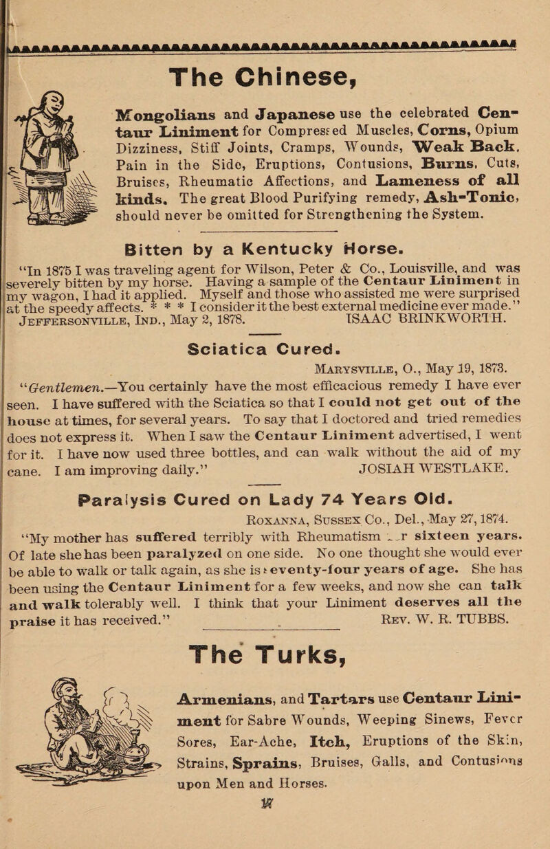 u The Chinese, Mongolians and Japanese use the celebrated Cen¬ taur Liniment for Compressed Muscles, Corns, Opium Dizziness, Stiff Joints, Cramps, Wounds, Weak Back, Pain in the Side, Eruptions, Contusions, Burns, Cuts, Bruises, Rheumatic Affections, and Lameness of all kinds. The great Blood Purifying remedy, Ask-Tonic, should never be omitted for Strengthening the System. Bitten by a Kentucky Horse. “In 1875 I was traveling agent for Wilson, Peter & Co., Louisville, and was [severely bitten by my horse. Having a sample of the Centaur Liniment in my wagon, I had it applied. Myself and those who assisted me were surprised at the speedy affects. * * * I consider it the best external medicine ever made.” Jeffersonville, Ind., May 2,1878. ISAAC BRINKWOR1H. Sciatica Cured. Marysville, O., May 19, 1873. “Gentlemen.—You certainly have the most efficacious remedy I have ever seen. I have suffered with the Sciatica so that I could not get out of the house at times, for several years. To say that I doctored and tried remedies does not express it. When I saw the Centaur Liniment advertised, I went for it. I have now used three bottles, and can walk without the aid of my cane. I am improving daily.” JOSIAH WESTLAKE. Paralysis Cured on Lady 74 Years Old. Roxanna, Sussex Co., Del., May 27,1874. “My mother has suffered terribly with Rheumatism ~^r sixteen years. Of late she has been paralyzed on one side. No one thought she would ever be able to walk or talk again, as she is * eventy-four years of age. She has been using the Centaur Liniment for a few weeks, and now she can talk and walk tolerably well. I think that your Liniment deserves all the praise it has received.” _._ Rev. W. R. TUBBS. The Turks, Armenians, and Tartars use Centanr Lini¬ ment for Sabre Wounds, Weeping Sinews, Fever Sores, Ear-Ache, Itch, Eruptions of the Skin, Strains, Sprains, Bruises, Galls, and Contusions upon Men and Horses. Iff