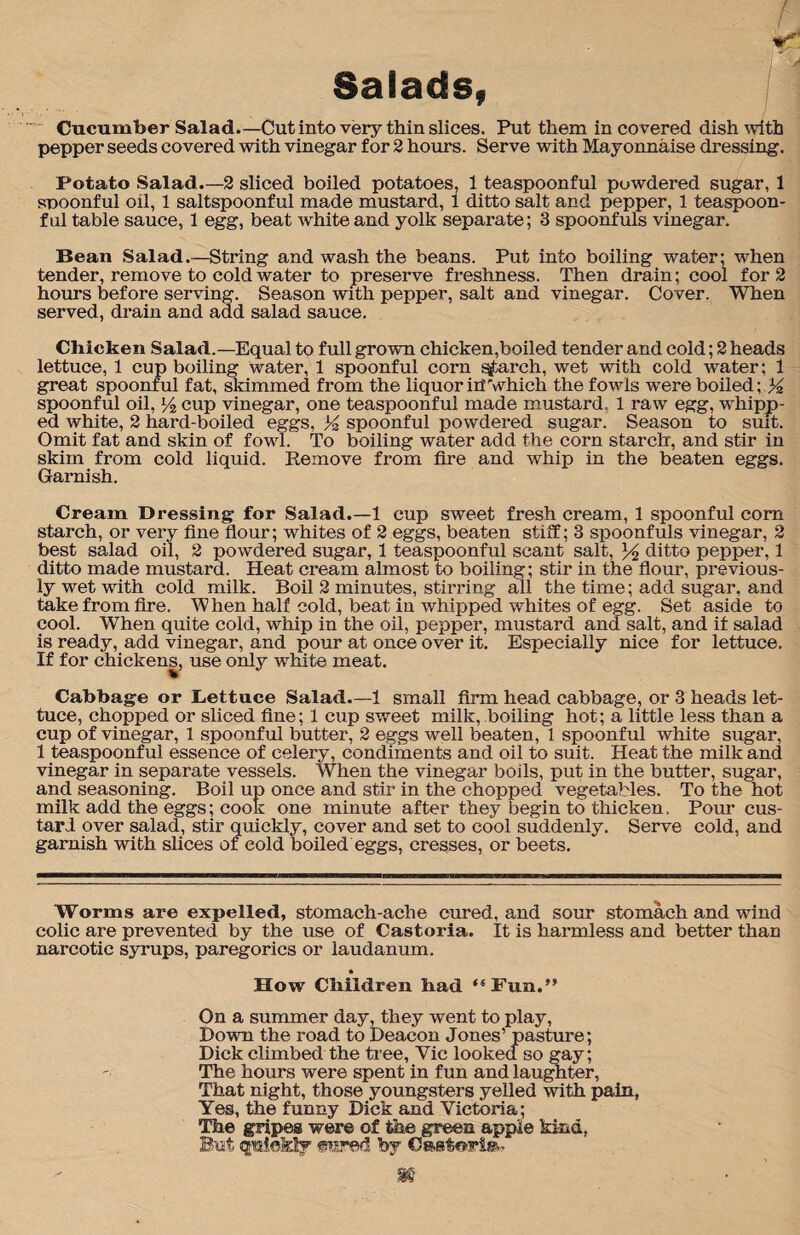 Salads, Cucumber Salad.—Cut into very thin slices. Put them in covered dish with pepper seeds covered with vinegar for 2 hours. Serve with Mayonnaise dressing. Potato Salad.—2 sliced boiled potatoes, 1 teaspoonful puwdered sugar, 1 snoonful oil, 1 saltspoonful made mustard, 1 ditto salt and pepper, 1 teaspoon- fnl table sauce, 1 egg, beat white and yolk separate; 3 spoonfuls vinegar. Bean Salad.—String and wash the beans. Put into boiling water; when tender, remove to cold water to preserve freshness. Then drain; cool for 2 hours before serving. Season with pepper, salt and vinegar. Cover. When served, drain and add salad sauce. Chicken Salad.—Equal to full grown chicken,boiled tender and cold; 2 heads lettuce, 1 cup boiling water, 1 spoonful corn search, wet with cold water; 1 great spoonful fat, skimmed from the liquor ill'which the fowls were boiled; %, spoonful oil, cup vinegar, one teaspoonful made mustard. 1 raw egg, whipp¬ ed white, 2 hard-boiled eggs, %. spoonful powdered sugar. Season to suit. Omit fat and skin of fowl. To boiling water add the corn starch, and stir in skim from cold liquid. Remove from fire and whip in the beaten eggs. Garnish. Cream Dressing for Salad.—1 cup sweet fresh cream, 1 spoonful corn starch, or very fine flour; whites of 2 eggs, beaten stiff; 3 spoonfuls vinegar, 2 best salad oil, 2 powdered sugar, 1 teaspoonful scant salt, ditto pepper, 1 ditto made mustard. Heat cream almost to boiling; stir in the flour, previous¬ ly wet with cold milk. Boil 2 minutes, stirring all the time; add sugar, and take from fire. When half cold, beat in whipped whites of egg. Set aside to cool. When quite cold, whip in the oil, pepper, mustard and salt, and if salad is ready, add vinegar, and pour at once over it. Especially nice for lettuce. If for chickens, use only white meat. Cabbage or Lettuce Salad.—1 small firm head cabbage, or 3 heads let¬ tuce, chopped or sliced fine; 1 cup sweet milk, boiling hot; a little less than a cup of vinegar, 1 spoonful butter, 2 eggs well beaten, 1 spoonful white sugar, 1 teaspoonful essence of celery, condiments and oil to suit. Heat the milk and vinegar in separate vessels. When the vinegar boils, put in the butter, sugar, and seasoning. Boil up once and stir in the chopped vegetables. To the hot milk add the eggs; cook one minute after they begin to thicken. Pour cus¬ tard over salad, stir quickly, cover and set to cool suddenly. Serve cold, and garnish with slices of cold boiled eggs, cresses, or beets. Worms are expelled, stomach-ache cured, and sour stomach and wind colic are prevented by the use of Castoria. It is harmless and better than narcotic syrups, paregorics or laudanum. How Children bad “ Fun.” On a summer day, they went to play, Down the road to Deacon Jones’ pastime; Dick climbed the tree, Yic looked so gay; The hours were spent in fun and laughter, That night, those youngsters yelled with pain, Yes, the funny Dick and Victoria; The gripes were of the green apple kind, But quie&ly snared by Oastorte*