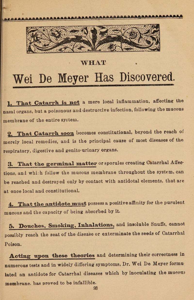 WHAT Wei De Meyer Has Discovered. 1, That Catarrh is not a mere local inflammation, affecting the nasal organs, but a poisonous and destructive infection, following the mucous membrane of the entire system. 2, That Catarrh soon becomes constitutional, beyond the reach ox merely local remedies, and is the principal cause of most diseases of the respiratory, digestive and genito-urinary organs. 3, That the germinal matter or sporules creating Catarrhal Affec¬ tions, and whi.h follow the mucous membrane throughout the system, can be reached and destroyed only by contact with antidotal elements, that are at once local and constitutional. 4, That the antidote mast possess a positive affinity for the purulent mucous and the capacity of being absorbed by it. 5, Pouches, Smoking, Inhalations, and insoluble Snuffs, cannot possibly reach the seat of the disease or exterminate the seeds of Catarrhal Poison. Acting upon these theories and determining their correctness in numerous tests and in widely differing symptoms, Dr. Wei De Meyer formu lated an antidote for Catarrhal diseases which by inoculating the mucous membrane, has proved to be infallible. 2®