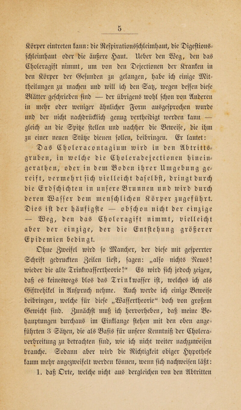 Körper eintreten leimt: bte SKefbirationgfchleimhaut, bie üDigeftioitg* fd)leimbaut ober bie andere fpaut. Uebev bett Seg, beit bag GHjoleragift nimmt, um non ben Oejectionen ber Uranien in ben Korber ber ($efmtben gu gelangen, ^abe id) einige äftit* Teilungen gu machen unb mill id) ben @ab, toegen beffen biefe Blätter getrieben ftnb — ber übrigeng mobt fd)on üou Slttbereit in mehr ober meuiger ähnlicher gorm auggefbrochen mürbe unb ber nidjt nadjbrüdlicb genug oertbeibigt merbeit lann — gleid) au bie ©b^e ftetfen unb naef^er bie 23em>eife, bie il)m gu einer neuen ©tü^e bienen folfen, beibringen. (£r lautet: £) ag (£l)oleracontagium mirb in ben Slbtrittg* gruben, in melc^e bie (£1)olerabejectionen f)tneim gerätsen, ober in bem Söobett iljrer Umgebung ge* reift, oermebrtfid) oielleidjt bafelbft, bringt burd) bie (£rb fehlten in unfere Brunnen tutb mirb burd) bereu 253 aff er bem menfdjlicben Korber gugefütjrt £)ieg ift ber b)aufigfte — obfe^on nicf)t ber eittgige — 2öeg, ben bag (£foleragift nimmt, Oielleicbt aber ber eingige, ber bie (£ntftel)uug größerer ©btbemien bebingt Ofne gmeifel toirb fo !t!Jlaud)er, ber biefe mit gefberrter «Schrift gebrndten geilen lieft, fagen: „alfo nid)t§ 9leueg! mieber bie alte Orinfmaffertbeorie! (£g mirb fid) jeboeb geigen, baß e£ leittegmegg blog bag Oriuftoaffer ift, meld)eg icf) alg @iftoel)iIel in Unfprud) nehme. 2lucb merbe icf) einige 23emeife beibrittgen, me(cf)e für biefe „^öaffertbeorie bod) oon großem (Vernicht fiub. guuäcbft muß ich l)erOorl)eben, baß meine 23e* faubtungen burebaug im ©inllauge fteben mit ben oben ange* führten 3 Sä^en, bie alg 23afig für nnfere Henntniß ber (£bolera* Oerbreitung git betrachten fiub, mie id) nicht meiter itadjgumeifen brauche. Sobann aber mirb bie Sfticbtigfeit obiger ^>t)botf)efe lanm mehr angegmeifelt merben lönnett, menn fich nad)meifen läßt: 1. baß Orte, meld)e nidht ang bergleichen oon ben Abtritten