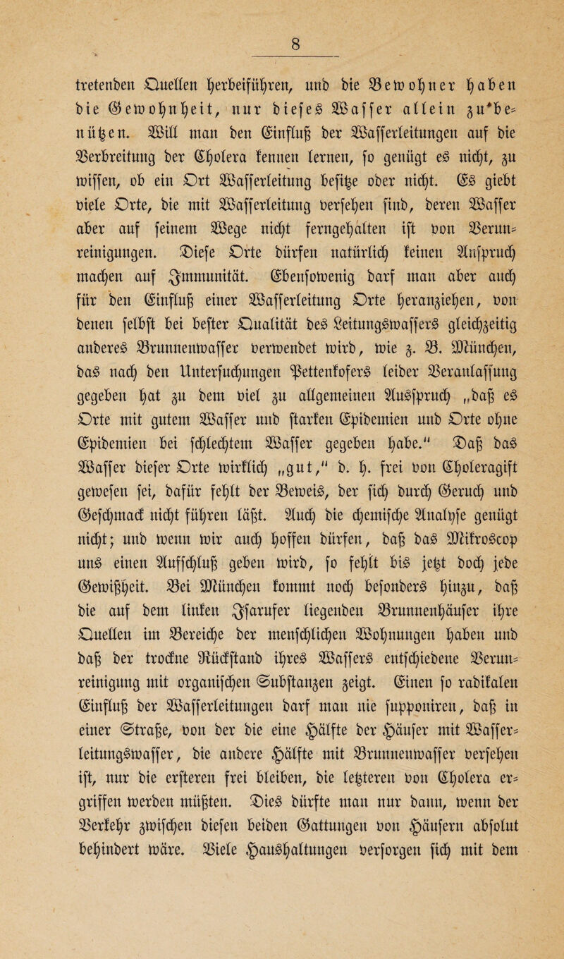 tretenbett Ouetlen herbeifithren, unb bie V e m o h u e r ^aBen bie $ em ohnf)eit, nur biefeS 2Baffer allein z^Be* nüfcen. VMH man ben ©influh ber Sfißafferleitungen auf bie Verbreitung ber ©holera lernten lernen, fo genügt eS nicht, gn miffen, oB ein Ort Vkfferleitung Befi^e ober nicht. ©S gieBt niete Orte, bie mit Safferteitung berfehen finb, bereu SÖaffer aBer auf feinem Vkge nicht ferngetjatten ift bon Verun¬ reinigungen. Oiefe Orte bürfett natürlich leinen 2tnfprud) machen auf Immunität. ©Benfomentg barf man aber and) für ben ©inftufj einer VSafferleitung Orte I)eräugen, bon beneu fetBft Bei Befter Ouatität beS BeitungSmafferS gleichzeitig anbereS Vrunnenmaffer bermenbet mirb, tbie z- V. äftündfeu, baS nach Ben Unterfudjungen ^ettenfofer^ teiber Ver antaff ung gegeben hat gu bem biet zu attgemeineu 2luSfpruch „bah eS Orte mit gutem 2Baffer unb ftarfen ©pibemien unb Orte ohne ©pibemien Bei fc^ted^tem S aff er gegeben ha^e- Oah BaS VSaffer biefer Orte mirflid) „gut, b. h* frei bon (^h°^evcigift gemefen fei, bafür fehtt ber Vernein, ber fid) burch (Geruch unb ®efd)mad: nicht führen läht. 2lud) bie chemifd;e 2lnalpfe genügt nicht; unb menu mir auch h°ffen bürfett, bah baS SftifroScop un§ einen 2tuffchlufj geben mirb, fo fehlt Bis jefct bocü febe (^emißheit* Vei München lommt noch BefonberS h^Zu/ Bah bie auf bem Hufen $farufer tiegenben Vrunuenhäufer ihre Ouetten im Vereine ber menf^ti^en ^Bohnungen haBen unb bah ber trodne Sftücfftanb ihres SBafferS entfchiebene Verun¬ reinigung mit organifcheu @ubftanzen zeigt, ©inen fo rabifalen ©influh ber SBafferteitungeu barf mau nie fupponiren, bah in einer ©trahe, bon ber bie eine Hälfte ber Raufer mit 2Baffer- leitungSmaffer, bie attbere §ätfte mit Vrnuneumaffer berfehett ift, nur bie erftereu frei Bleiben, bie teueren bon ©hotera er¬ griffen merben mühten. OieS bürfte mau nur bann, menu ber Verfehr ztoifdjeu biefett Beiben Gattungen bon Raufern aBfolut Behinbert märe. Viele Haushaltungen berforgen fich mit bem