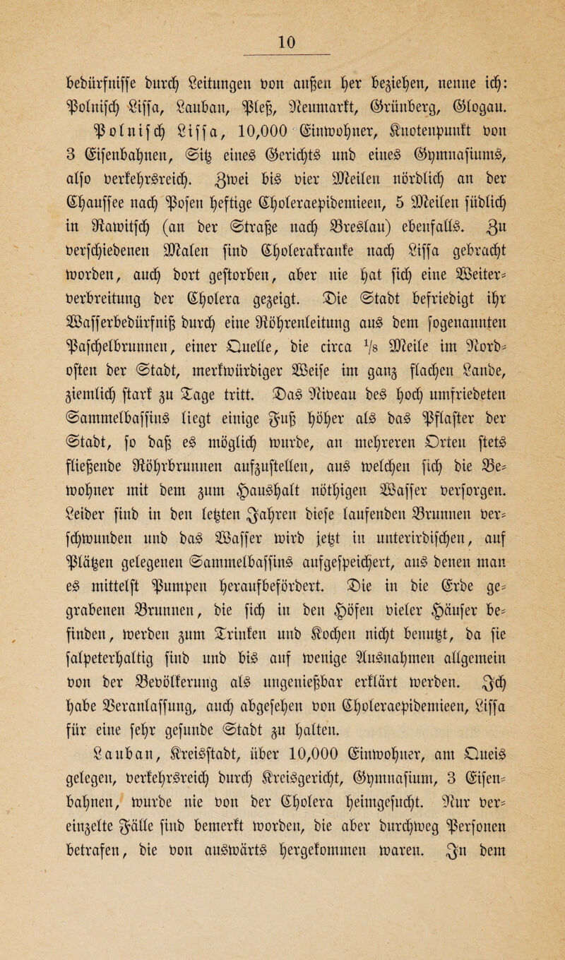 bebürfniffe bnrd) Leitungen Oon außen t)er begießen, neune id): ^ßotnifdj Siffa, Sauban, ‘ißleß, dteumarft, (SJrünberg, ($logau. o l tt i f d) öiffa, 10,000 (£intool)ner, ^notenpwtft non 3 (£ifettbat)nen, ©t| eiltet ($5erid)t3 unb eiltet ©Jjmnaftnm^ alfo 0erfei)r3reicfy. gtoei bi£ Oier teilen norblid) an ber (S^auffee nad) ‘’ßofen heftige (S^oteraefnbemieen, 5 teilen füblidj in iftatoitfdj (an ber @traße nach £8re3lau) ebenfalls* Qu oerfdjiebenen üDMen ftnb (£t)olerafran!e ttacß Siffa gebraut toorben, and) bort geftorben, aber nie t)at fidj eine Leiter* Oerbreitung ber (££)otera gegeigt, Oie (Stabt befriebigt i£)r Safferbebürfniß bnrd) eine 91öf)renleitutig au3 bem fogenannjten ^afcßelbrumten, einer Ouede, bie circa 1j$ Pleite int dtorb- ojlen ber Stabt, merftoürbiger Seife int gang flauen Sanbe, giemlidj ftarl gn Oage tritt. Oa3 9ii0eau be£ tyodj nmfriebeten Sammelbaffitt3 liegt einige guß t)öl)er al3 ba3 ^ßflafter ber Stabt, fo baß e§> moglid) tonrbe, an mehreren Orten ftet# ftießenbe dtöijrbrunnen aufgufteden, au3 melden fidj bie 25e- too^ner mit bem gnm |)au^alt nötigen S aff er oerforgen. Leiber finb in ben testen gafyren biefe tanfenbeu Brunnen Oer- fdjtounben nnb ba3 Saffer toirb jefct in uuterirbifcßen, auf ^la^en gelegenen Samtnelbaffin3 aufgefpeidkrt, au3 betten man e§> mittelft Jamben beraufbeförbert. Oie in bie Qsrbe ge- grabenen Brunnen, bie fid) in bett §öfett Oieler Raufer be* finben, toerben gnm Orinfen nnb $od>ett nicfyt benu^t, ba fie fafyeter^altig finb nnb bi$ auf toenige 2Iu3nat)men allgemein oon ber SBeOölferung al8 ungenießbar erflärt toerben. gd) ^abe SSeranlaffnng, and) abgefetjen oon Q^oleraebibemieen, Siffa für eine fefyr gefnnbe Stabt gn galten. Sauban, $rei§ftabt, über 10,000 ©intooljuer, am Ouei3 gelegen, Oerlel^reidj burd) $rei3gerid)t, ©tymnafium, 3 (Sifen- baimen, tonrbe nie Oott ber Cholera i>eimgefud)t. 91nr Oer- eingelte gälte finb bemerft toorbett, bie aber burd)toeg ‘ßerfonett betrafen, bie Oon au£toart3 fiergeiommett toaren. gn bem
