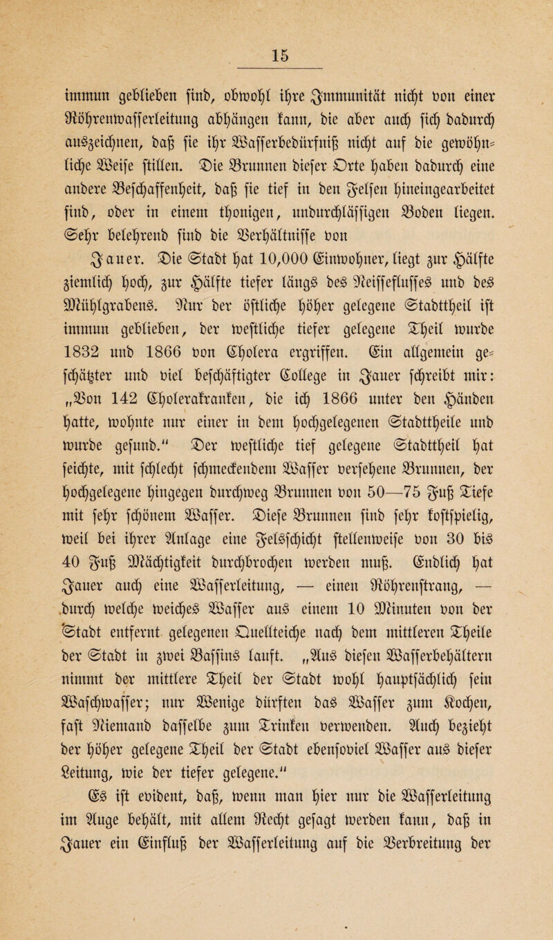 immun gerieften finb, obmohl ihre Immunität nic^t non einer Sftöhrenmafferleitung abhängen famt, bie aber and) ftch baburd) au§§eichnen, bafs fie if)r SBafferbebürfniß nicht auf bie gemöhm tic^e SBeife ftillen. Oie Brunnen biefer Orte hüben baburd) eiue aubere Vefdjaffenheit, baß fie tief iu beu gelfeu f)ineingearbeitet finb r ober iu eiuem thonigen, unburchläffigen Voben tiegem (Sehr bete^reub finb bie Verhältniffe üon ^ au er. Oie (Stabt hat 10,000 ©inmohner, liegt gur §älfte giemlich l)üd>, gur ^älfte tiefer läng£ be£ SfteiffefluffeS uub be£ Mühlgrabens. 4£ur ber oftliche I)öt)er gelegene (Stabttheil ift immuu geblieben, ber meftliche tiefer gelegene Of>eil mürbe 1832 uub 1866 non (Spolera ergriffen. (Sin allgemein ge= fester uub üiel befdjäftigter (College in ^aner fc^reibt mir: „Von 142 (£fyolerafranfen, bie ich 1866 unter beu f)änben hatte, mol)nte nur einer in bem hochgelegenen (Stabttheile nnb mürbe gefunb. Oer meftliche tief gelegene Stabttheil ha* feilte, mit fehlest fchmedeubent Vkffer nerfehene Grumten, ber hochgelegene hingegen burchmeg Brunnen non 50—75 $ufj Oiefe mit fehr fchönem Söaffer. Oiefe Brunnen finb fehr foftfpielig, meil bei ihrer Einlage eine $elSfchid)t ftellenmeife non 30 bis 40 guß 3D^ad)tigbeit burchbrodjeu merbeu ntufj. (Snblich ha* $auer auch eine Vkfferleitung, — einen Sftöhrenftrang, — .burd) melche meid)eS Gaffer aus einem 10 Ginnten non ber 'Stabt entfernt gelegenen Ouellteid)e nach ^em mittleren Oheile ber (Stabt iu gmei VaffinS lauft. „2luS biefen 3Bafferbehältern nimmt ber mittlere Oheil ber Stabt mohl hauhtfnchlid) fein » Vkfchmaffer; nur Wenige bürften baS Vkffer gum Wochen, faft ^ientanb baffelbe gum Orinfeit üermenben. 5lnch bezieht ber hoher gelegene Oheil ber Stabt ebenfoniel ^Baffer aus biefer Leitung, mie ber tiefer gelegene. @S ift enibent, bafj, menn man hmr nur bie Vkfferleitung int 2luge behält, mit allem ^RedR gefagt merben famt, bafj in $auer ein Einfluß ber SBafferleitung auf bie Verbreitung ber