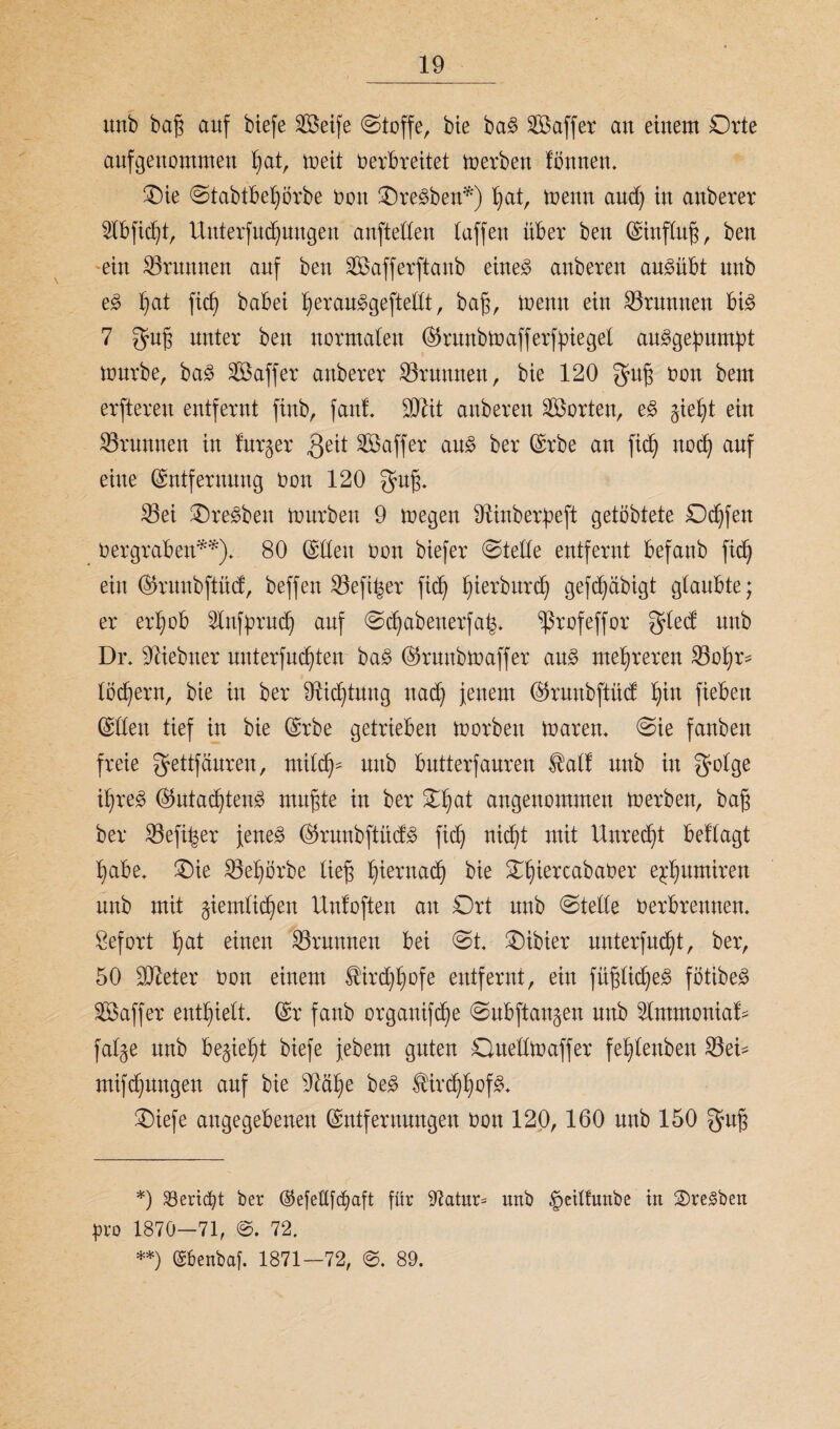 unb baß auf btefe Steife ©toffe, bie ba$ SBaffer an einem Orte angenommen Ijat, toeit oerbreitet toerben tonnen. Oie ©tabtbeljörbe oon OreSben*) Ijat, toenn and) in auberer 2lbfid)t, Unterfudjuugen aufteden (affen über ben (Einfluß, ben ein Brunnen auf ben SBafferftanb eine3 anberen au3übt nnb e§> ()at fid) babei l)erauggeftedt, baß, toenn ein Brunnen big 7 guß unter beu normalen ©runbtoafferfbiegel ausgepumpt tonrbe, baS ^Baffer auberer ^Brunnen, bie 120 ^uß oon bem erfteren entfernt finb, fand SOZit anberen Porten, eS §ieljt ein Brunnen in fnrger ^eit SBaffer aus ber (Erbe an fid) nod) auf eine (Entfernung Oon 120 $uß. 23ei OreSbett tourben 9 toegen dtinberpeft getöbtete Ddjfen oergraben**). 80 (Eden Oon biefer ©teile entfernt befanb fid) ein ©ruubftücf, beffen Söefi^er fid) pierbttrdj gefcftabigt glaubte; er erfyob 2lnfprudj auf ©djabenerfa^. ^ßrofeffor $led nnb Dr. ^iebtter uuterfudjten baS ©runbioaffer aus mehreren SBopr- lödjern, bte in ber 91idjtuttg ttadj jenem ©ruubftüct Ijin fieben (Eden tief in bie (Erbe getrieben toorbett toaren. ©ie fanben freie gettfäuren, mild)- nnb bntterfanren $alf nttb in Qolge ißreS ©utad)teitS mußte in ber ©pat angenommen toerbett, baß ber Söefi^er jenes ©runbftitdS fid) nicf)t mit Unrecpt beflagt pabe. Oie SBepörbe ließ pieruacp bie OpiercabaOer eppttmiren unb mit giemlicpen llntoften au Ort nnb ©tede oerbretttten. Sefort pat einen Brunnen bei ©t. Oibier uuterfucpt, ber, 50 dfteter Oon einem SHrcppofe entfernt, ein füßlicpeS fötibeS SBaffer enthielt, (Er fanb organifcpe ©ubftangen nnb 2lmmouiaf- fal§e nnb be^iept biefe jebem guten Ouedtoaffer feplettben 23ei- mifcputtgen auf bie ^ftcüje beS IHrcppofS. Oiefe angegebenen (Entfernungen oon 120, 160 nnb 150 *) S3erid0t ber ©efetlfcpaft für 97atur= unb §etlfunbe in 2)reSben pro 1870—71, ©. 72. **) ©benbaf. 1871—72, 89.