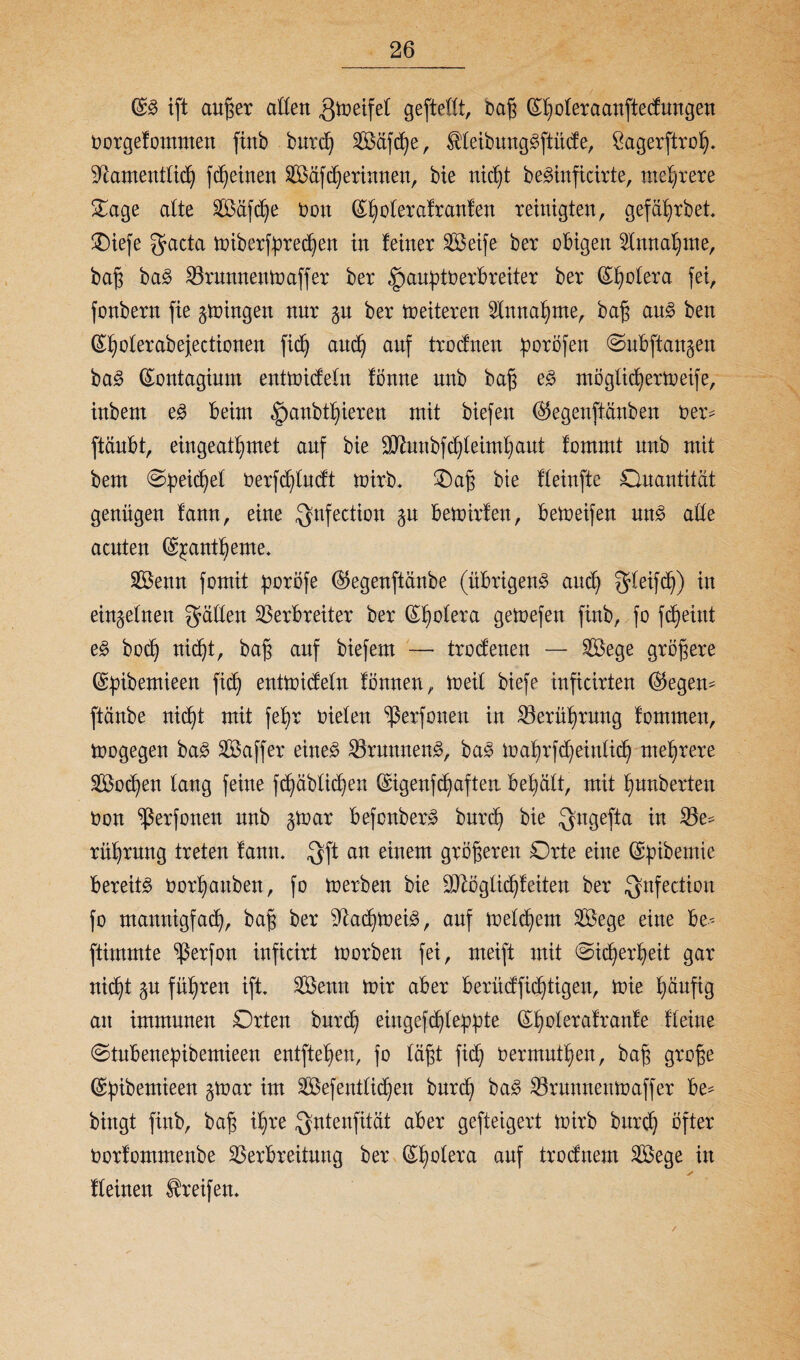 ift außer allen ,Qmeifel gefteöt, naß ßholeraanftedungen oorgefommen finb burd) V$äfche, SHeibunggftiide, Sagerftroh* Namentlich fdfeinen 8Öäf (herinnen, bie nicht beSinficirte, mehrere Oage alte Sföäfche t>on ©|olera!ranfen reinigten, gef ährbet Oiefe gacta miberfbrechen in leiner V3eife ber obigen Annahme, baß ba3 Vrunnettoaffer ber §an^tt?erbreiter ber Spolera fei, fonbern fie gingen nur ^n ber Weiteren Annahme, baß au3 ben (Eholerabejectionen fic^ and) auf troeinen poröfen ©nbftangen ba3 (Sontagium entmideln lönne nnb baß e3 möglichertoeife, inbern e£ beim §anbtl)ieren mit biefen ©egenftänfcen üer= ftäubt, eingeat^met auf bie ÜJhinbfchleimhaut fommt nnb mit bem (Speichel Oerfcfyludt mirb. Oaß bie fleinfte Quantität genügen lann, eine $nfection gn bemirfen, betoeifen un£ alle aenten (Sjcantheme. SBenn fomit poröfe ($egenftänbe (übrigens and) gleifch) in einzelnen fallen Verbreiter ber Cholera getoefen finb, fo fc^eint eS bod) nic^t, baß auf biefem — trodenen — V$ege größere (Spibemieen fid) entmideln lönnen, toeil biefe inficirten (§5egen^ ftänbe nicht mit feb>r oielen Verfemen in Verührung fomrnen, toogegen baS Vkffer eines VrunnenS, baS mahrfcheinlid) mehrere Socken lang feine fröhlichen ©igenfe^aften behält, mit hnnberten non ^ßerfonen mb §toar befcnberS burd) bie $ugefta in Ve* rührung treten lanm 3ft an einem größeren Orte eine (gpibemie bereite oor^auben, fo tü erben bie SNöglichfeiten ber Qnfection fo mannigfach, baß ber Nachweis, auf meinem Sege eine be* ftimmte V^f^n inficirt toorben fei, meift mit (Sicherheit gar nicht §u führen ift. SÖenn mir aber berüdfidjtigen, mie häufig an immunen Orten burd) eiugefchle^^te ©holeralranle Heine (Stubenepibemieen entftehen, fo läßt fid) oermnthen, baß große (Spibemieen gtoar im Vkfentlid)en burd) baS Vrttnnemoaffer be* bingt finb, baß ihre $ntenfität aber gefteigert mirb bnreh öfter Oorfommenbe Verbreitung ber (Rietet auf trodnem Vkge in fleinen Greifen. /