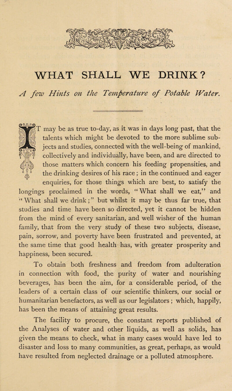 A few Hints on the Temperature of Potable JVater. T may be as true to-day, as it was in days long past, that the talents which might be devoted to the more sublime sub¬ jects and studies, connected with the well-being of mankind, collectively and individually, have been, and are directed to those matters which concern his feeding propensities, and the drinking desires of his race; in the continued and eager enquiries, for those things which are best, to satisfy the longings proclaimed in the words, “ What shall we eat,” and “ What shall we drink ; ” but whilst it may be thus far true, that studies and time have been so directed, yet it cannot be hidden from the mind of every sanitarian, and well wisher of the human family, that from the very study of these two subjects, disease, pain, sorrow, and poverty have been frustrated and prevented, at the same time that good health has, with greater prosperity and happiness, been secured. To obtain both freshness and freedom from adulteration in connection with food, the purity of water and nourishing beverages, has been the aim, for a considerable period, of the leaders of a certain class of our scientific thinkers, our social or humanitarian benefactors, as well as our legislators ; which, happily, has been the means of attaining great results. The facility to procure, the constant reports published of the Analyses of water and other liquids, as well as solids, has given the means to check, what in many cases would have led to disaster and loss to many communities, as great, perhaps, as would have resulted from neglected drainage or a polluted atmosphere.
