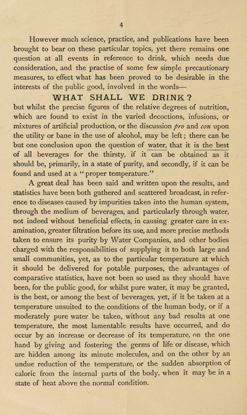 However much science, practice, and publications have been brought to bear on these particular topics, yet there remains one question at all events in reference to drink, which needs due consideration, and the practise of some few simple precautionary measures, to effect what has been proved to be desirable in the interests of the public good, involved in the words— WHAT SHALL WE DRINK? but whilst the precise figures of the relative degrees of nutrition, which are found to exist in the varied decoctions, infusions, or mixtures of artificial production, or the discussion pro and con upon the utility or bane in the use of alcohol, may be left; there can be but one conclusion upon the question of water, that it is the best of all beverages for the thirsty, if it can be obtained as it should be, primarily, in a state of purity, and secondly, if it can be found and used at a “ proper temperature.” A great deal has been said and written upon the results, and statistics have been both gathered and scattered broadcast, in refer¬ ence to diseases caused by impurities taken into the human system, through the medium of beverages, and particularly through water, not indeed without beneficial effects, in causing greater care in ex¬ amination, greater filtration before its use, and more precise methods taken to ensure its purity by Water Companies, and other bodies charged with the responsibilities of supplying it to both large and small communities, yet, as to the particular temperature at which it should be delivered for potable purposes, the advantages of comparative statistics, have not been so used as they should have been, for the public good, for whilst pure water, it may be granted, is the best, or among the best of beverages, yet, if it be taken at a temperature unsuited to the conditions of the human body, or if a moderately pure water be taken, without any bad results at one temperature, the most lamentable results have occurred, and do occur by an increase or decrease of its temperature, on the one hand by giving and fostering the germs of life or disease, which are hidden among its minute molecules, and on the other by an undue reduction of the temperature, or the sudden absorption of caloric from the internal parts of the body, when it may be in a state of heat above the normal condition.