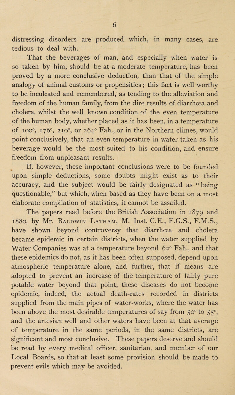 distressing disorders are produced which, in many cases, are tedious to deal with. That the beverages of man, and especially when water is so taken by him, should be at a moderate temperature, has been proved by a more conclusive deduction, than that of the simple analogy of animal customs or propensities ; this fact is well worthy to be inculcated and remembered, as tending to the alleviation and freedom of the human family, from the dire results of diarrhoea and cholera, whilst the well known condition of the even temperature of the human body, whether placed as it has been, in a temperature of ioo°, 176°, 2100, or 264° Fah., or in the Northern climes, would point conclusively, that an even temperature in water taken as his beverage would be the most suited to his condition, and ensure freedom from unpleasant results. If, however, these important conclusions were to be founded upon simple deductions, some doubts might exist as to their accuracy, and the subject would be fairly designated as “ being questionable,” but which, when based as they have been on a most elaborate compilation of statistics, it cannot be assailed. The papers read before the British Association in 1879 and 1880, by Mr. Baldwin Latham, M. Inst C.E., F.G.S., F.M.S., have shown beyond controversy that diarrhoea and cholera became epidemic in certain districts, when the water supplied by Water Companies was at a temperature beyond 62° Fah., and that these epidemics do not, as it has been often supposed, depend upon atmospheric temperature alone, and further, that if means are adopted to prevent an increase of the temperature of fairly pure potable water beyond that point, these diseases do not become epidemic, indeed, the actual death-rates recorded in districts supplied from the main pipes of water-works, where the water has been above the most desirable temperatures of say from 50° to 550, and the artesian well and other waters have been at that average of temperature in the same periods, in the same districts, are significant and most conclusive. These papers deserve and should be read by every medical officer, sanitarian, and member of our Local Boards, so that at least some provision should be made to prevent evils which may be avoided.