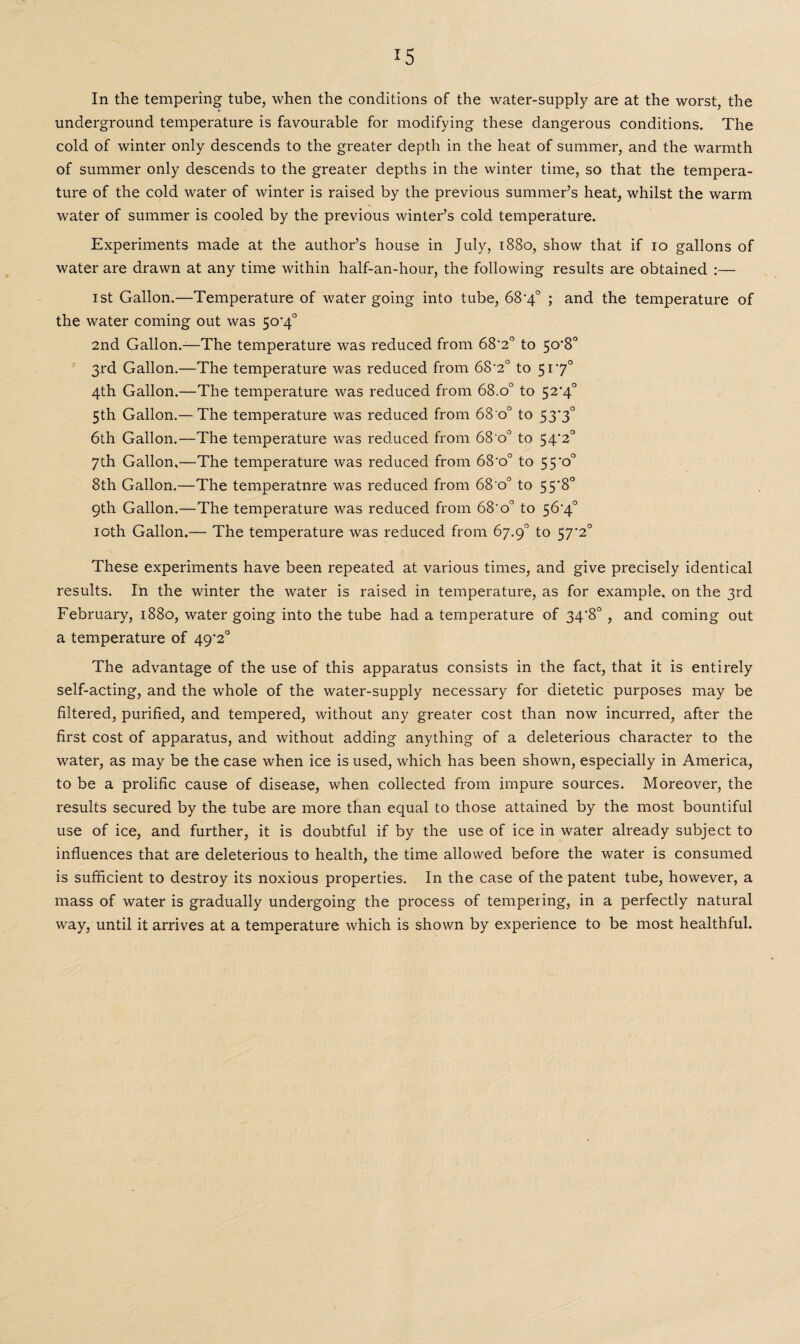 In the tempering tube, when the conditions of the water-supply are at the worst, the underground temperature is favourable for modifying these dangerous conditions. The cold of winter only descends to the greater depth in the heat of summer, and the warmth of summer only descends to the greater depths in the winter time, so that the tempera¬ ture of the cold water of winter is raised by the previous summer’s heat, whilst the warm water of summer is cooled by the previous winter’s cold temperature. Experiments made at the author’s house in July, 1880, show that if 10 gallons of water are drawn at any time within half-an-hour, the following results are obtained :— 1st Gallon.—Temperature of water going into tube, 68'4° ; and the temperature of the water coming out was 5o'4° 2nd Gallon.—The temperature was reduced from 68'2° to 5o-8° 3rd Gallon.—The temperature was reduced from 68'2° to 5170 4th Gallon.—The temperature was reduced from 68.o° to 52'4° 5th Gallon.— The temperature was reduced from 68 o° to 53*3° 6th Gallon.—The temperature was reduced from 68 o° to 54‘2° 7th Gallon,—The temperature was reduced from 68-o° to 55*0° 8th Gallon.—The temperatnre was reduced from 68 o° to 55*8° 9th Gallon.—The temperature was reduced from 68'o° to 56'4° 10th Gallon.— The temperature was reduced from 67.9° to 57‘2° These experiments have been repeated at various times, and give precisely identical results. In the winter the water is raised in temperature, as for example, on the 3rd February, 1880, water going into the tube had a temperature of 34'8°, and coming out a temperature of 49'2° The advantage of the use of this apparatus consists in the fact, that it is entirely self-acting, and the whole of the water-supply necessary for dietetic purposes may be filtered, purified, and tempered, without any greater cost than now incurred, after the first cost of apparatus, and without adding anything of a deleterious character to the water, as may be the case when ice is used, which has been shown, especially in America, to be a prolific cause of disease, when collected from impure sources. Moreover, the results secured by the tube are more than equal to those attained by the most bountiful use of ice, and further, it is doubtful if by the use of ice in water already subject to influences that are deleterious to health, the time allowed before the water is consumed is sufficient to destroy its noxious properties. In the case of the patent tube, however, a mass of water is gradually undergoing the process of tempering, in a perfectly natural way, until it arrives at a temperature which is shown by experience to be most healthful.