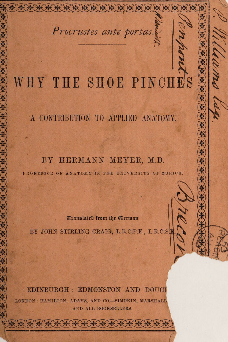 Procrustes ante port as. | r $ WHY THE SHOE PINCHES A CONTRIBUTION TO APPLIED ANATOMY. BY HERMANN MEYER, M.D. I'KOFESSOK OE ANATOMY IN THE UNIVERSITY OF ZURICH. ©ranslateti from tlje (Kerman BY JOHN STIRLING CRAIG, L.R.C.P.E., L.R.C.S EDINBURGH: EDMONSTON AND DOUGI LONDON : HAMILTON, ADAMS, AND CO.—SIMPKIN, MARSHALL AND ALL BOOKSELLERS.