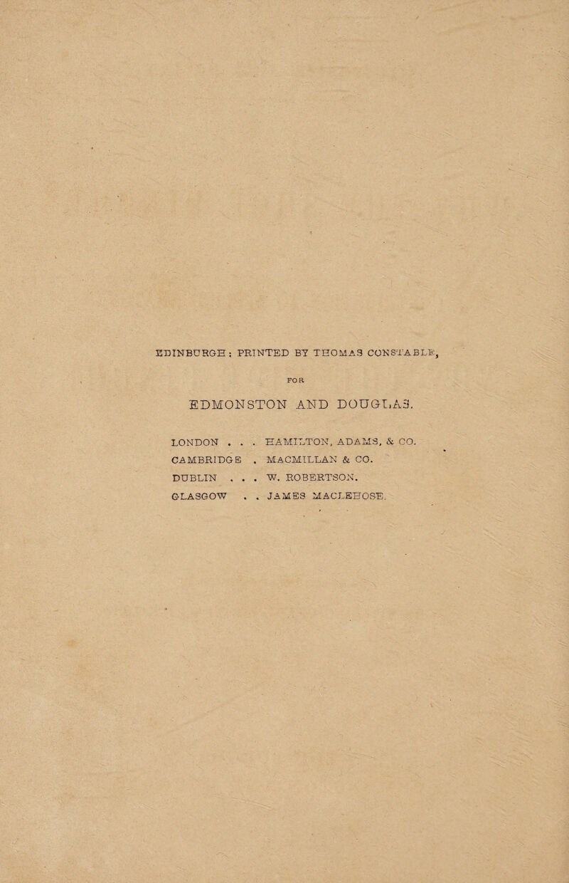 EDINBURGH: PRINTED BT THOMAS CONSTABLE, FOR EDMONSTON AND DOUGLAS. LONDON . . . HAMILTON, ADAMS, & CO. CAMBRIDGE . MACMILLAN & CO. DUBLIN . . . W. ROBERTSON. . . JAMES MACLEHOSE, GLASGOW