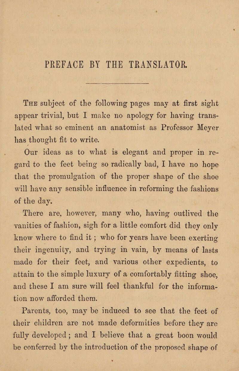 The subject of the following pages may at first sight appear trivial, but I make no apology for having trans¬ lated what so eminent an anatomist as Professor Meyer has thought fit to write. ✓ Our ideas as to what is elegant and proper in re¬ gard to the feet being so radically bad, I have no hope that the promulgation of the proper shape of the shoe will have any sensible influence in reforming the fashions of the day. There are, however, many who, having outlived the vanities of fashion, sigh for a little comfort did they only know where to find it; who for years have been exerting their ingenuity, and trying in vain, by means of lasts made for their feet, and various other expedients, to attain to the simple luxury of a comfortably fitting shoe, and these I am sure will feel thankful for the informa¬ tion now afforded them. Parents, too, may be induced to see that the feet of their children are not made deformities before they are fully developed; and I believe that a great boon would be conferred by the introduction of the proposed shape of