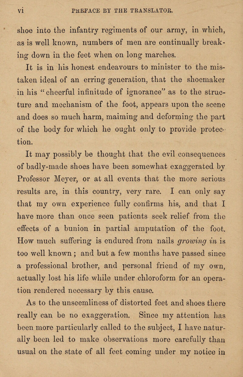 shoe into the infantry regiments of onr army, in which, as is well known, numbers of men are continually break¬ ing down in the feet when on long marches. It is in his honest endeavours to minister to the mis¬ taken ideal of an erring generation, that the shoemaker in his “ cheerful infinitude of ignorance” as to the struc¬ ture and mechanism of the foot, appears upon the scene and does so much harm, maiming and deforming the part of the body for which he ought only to provide protec¬ tion. It may possibly be thought that the evil consequences of badly-made shoes have been somewhat exaggerated by Professor Meyer, or at all events that the more serious results are, in this country, very rare. I can only say that my own experience fully confirms his, and that I have more than once seen patients seek relief from the effects of a bunion in partial amputation of the foot. How much suffering is endured from nails growing in is too well known ; and but a few months have passed since a professional brother, and personal friend of my own, actually lost his life while under chloroform for an opera¬ tion rendered necessary by this cause. As to the unseemliness of distorted feet and shoes there really can be no exaggeration. Since my attention has been more particularly called to the subject, I have natur¬ ally been led to make observations more carefully than usual on the state of all feet coming under my notice in