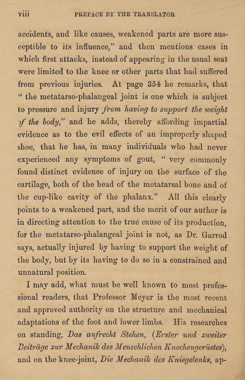 accidents, and like causes, weakened parts are more sus¬ ceptible to its influence/' and then mentions cases in which first attacks, instead of appearing in the usual seat were limited to the knee or other parts that had suffered from previous injuries. At page 354 he remarks, that “ the metatarso-phalangeal joint is one which is subject to pressure and injury from having to support the weight of the body,” and he adds, thereby affording impartial evidence as to the evil effects of an improperly shaped shoe, that he has, in many individuals who had never experienced any symptoms of gout, “ very commonly found distinct evidence of injury on the surface of the cartilage, both of the head of the metatarsal bone and of the cup-like cavity of the phalanx. All this clearly points to a weakened part, and the merit of our author is in directing attention to the true cause of its production, for the metatarso-phalangeal joint is not, as Dr. Garrod says, actually injured by having to support the weight of the body, but by its having to do so in a constrained and unnatural position. I may add, what must be well known to most profes¬ sional readers, that Professor Meyer is the most recent and approved authority on the structure and mechanical adaptations of the foot and lower limbs. His researches on standing, Das aufrecht Stehen, (Erster und zweiter Beitrdge zur Mechanik des Menschlichen Knochengerustes), and on the knee-joint. Die Mechanik des Kniegelenks, ap-