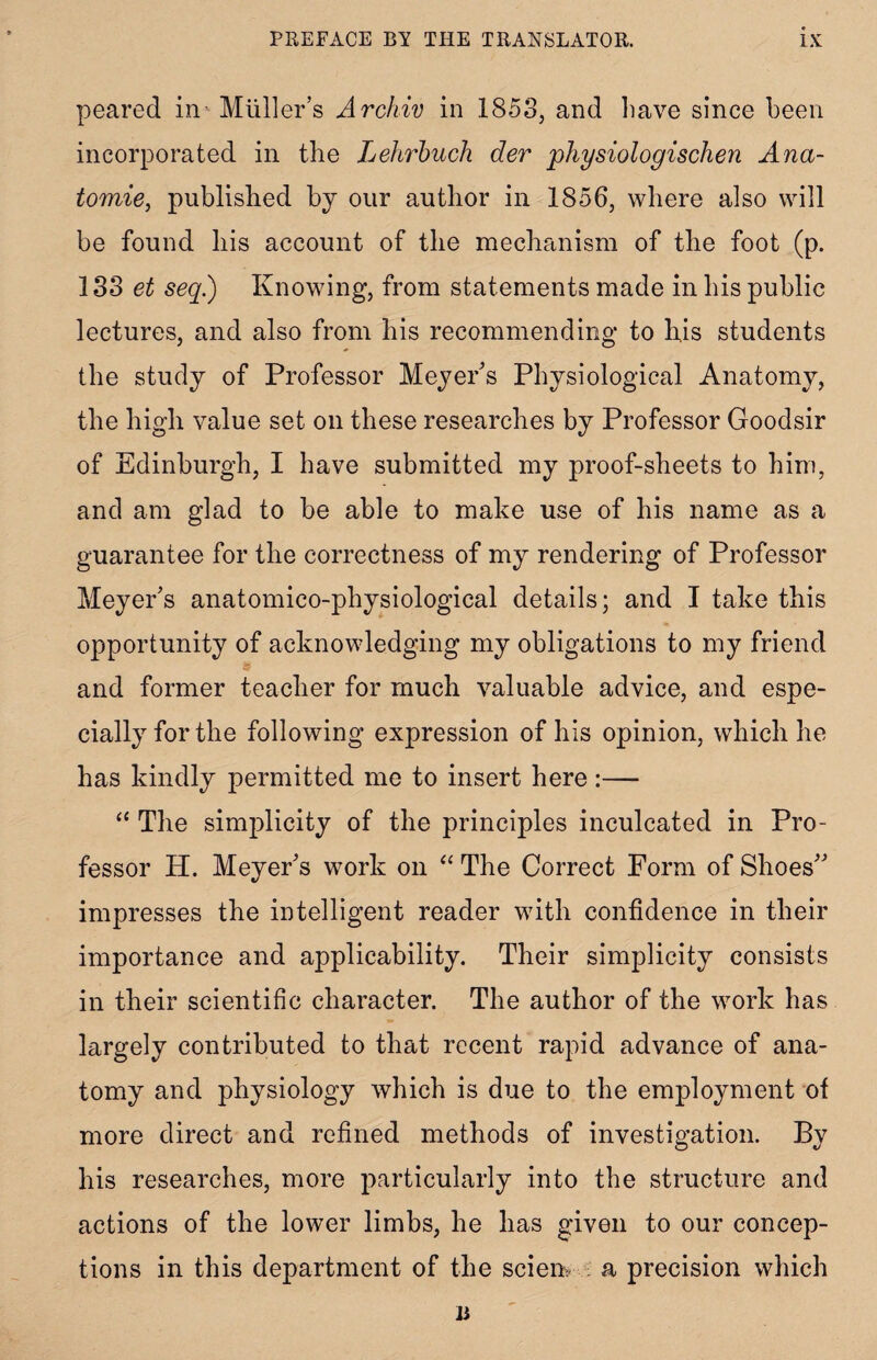 peared in Muller’s Archiv in 1853, and have since been incorporated in the Lehrbuch dev physiologischen Ana- tomie, published by our author in 1856, where also will be found his account of the mechanism of the foot (p. 133 et seq.) Knowing, from statements made in his public lectures, and also from his recommending to his students the study of Professor Meyer’s Physiological Anatomy, the high value set on these researches by Professor Goodsir of Edinburgh, I have submitted my proof-sheets to him, and am glad to be able to make use of his name as a guarantee for the correctness of my rendering of Professor Meyer’s anatomico-physiological details; and I take this opportunity of acknowledging my obligations to my friend and former teacher for much valuable advice, and espe¬ cially for the following expression of his opinion, which he has kindly permitted me to insert here:— “ The simplicity of the principles inculcated in Pro¬ fessor H. Meyer’s work on “ The Correct Form of Shoes” impresses the intelligent reader with confidence in their importance and applicability. Their simplicity consists in their scientific character. The author of the work has largely contributed to that recent rapid advance of ana¬ tomy and physiology which is due to the employment of more direct and refined methods of investigation. By his researches, more particularly into the structure and actions of the lower limbs, he has given to our concep¬ tions in this department of the scien a precision which n
