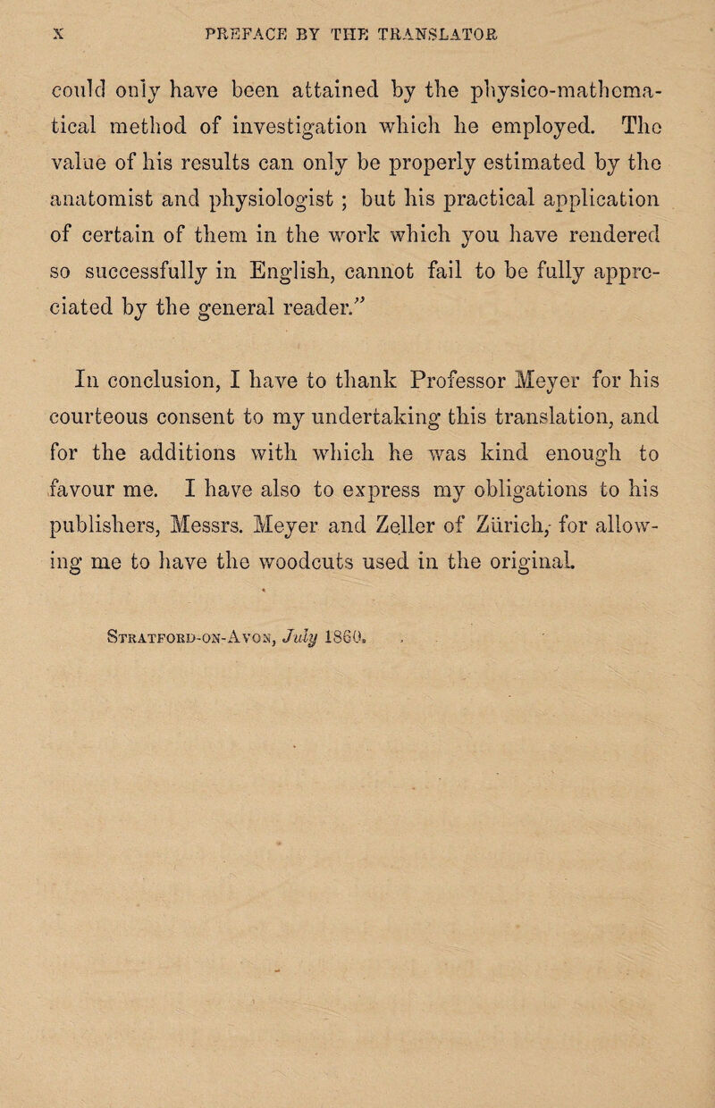 could only have been attained by the physico-mathema- tical method of investigation which he employed. The value of his results can only be properly estimated by the anatomist and physiologist ; but his practical application of certain of them in the work which you have rendered so successfully in English, cannot fail to be fully appre¬ ciated by the general reader/' In conclusion, I have to thank Professor Meyer for his courteous consent to my undertaking this translation, and for the additions with which he was kind enough to favour me. I have also to express my obligations to his publishers, Messrs. Meyer and Zeller of Zurich,- for allow¬ ing me to have the woodcuts used in the original. Stratford-on-Avon, July I860