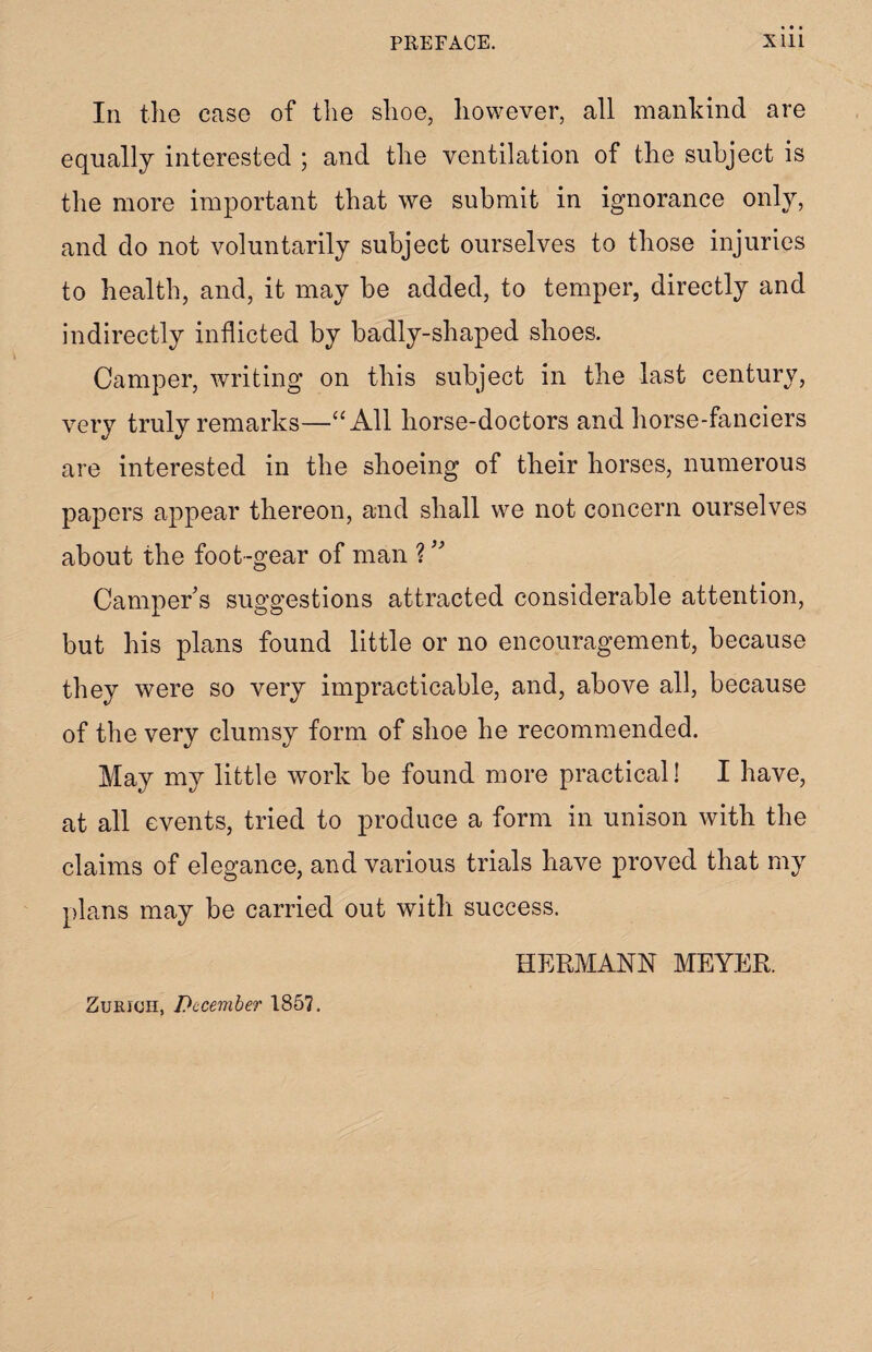 In the case of the slioe, however, all mankind are equally interested ; and the ventilation of the subject is the more important that we submit in ignorance only, and do not voluntarily subject ourselves to those injuries to health, and, it may be added, to temper, directly and indirectly inflicted by badly-shaped shoes. Camper, writing on this subject in the last century, very truly remarks—“All horse-doctors and horse-fanciers are interested in the shoeing of their horses, numerous papers appear thereon, and shall we not concern ourselves about the foot-gear of man ? ” Camper’s suggestions attracted considerable attention, but his plans found little or no encouragement, because they were so very impracticable, and, above all, because of the very clumsy form of shoe he recommended. May my little work be found more practical! I have, at all events, tried to produce a form in unison with the claims of elegance, and various trials have proved that my plans may be carried out with success. HERMANN MEYER. Zurich, December 1857.