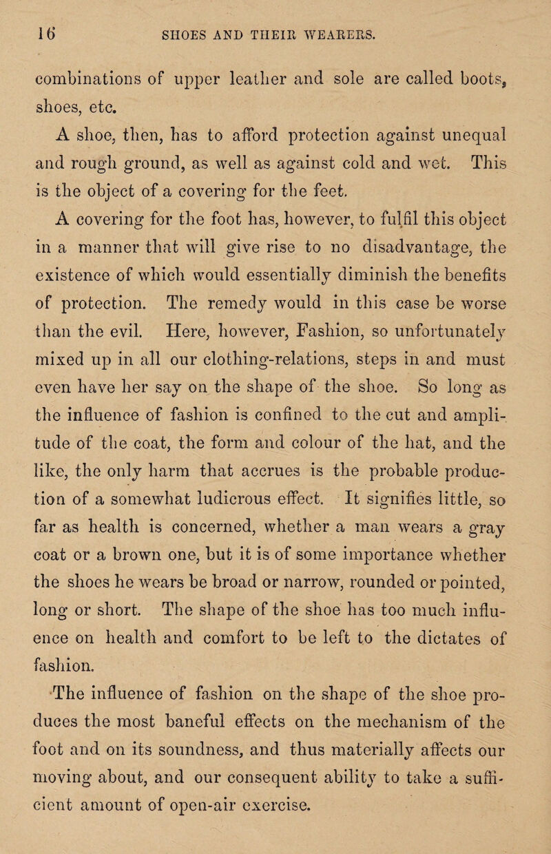 combinations of upper leather and sole are called boots, shoes, etc. A shoe, then, has to afford protection against unequal and rough ground, as well as against cold and wet. This is the object of a covering for the feet. A covering for the foot has, however, to fulfil this object in a manner that will give rise to no disadvantage, the existence of which would essentially diminish the benefits of protection. The remedy would in this case be worse than the evil. Here, however, Fashion, so unfortunately mixed up in all our clothing-relations, steps in and must even have her say on the shape of the shoe. So long as the influence of fashion is confined to the cut and ampli¬ tude of the coat, the form and colour of the hat, and the like, the only harm that accrues is the probable produc¬ tion of a somewhat ludicrous effect. It signifies little, so far as health is concerned, whether a man wears a gray coat or a brown one, but it is of some importance whether the shoes he wears be broad or narrow, rounded or pointed, long or short. The shape of the shoe has too much influ¬ ence on health and comfort to be left to the dictates of fashion. The influence of fashion on the shape of the shoe pro¬ duces the most baneful effects on the mechanism of the foot and on its soundness, and thus materially affects our moving about, and our consequent ability to take a suffi¬ cient amount of open-air exercise.