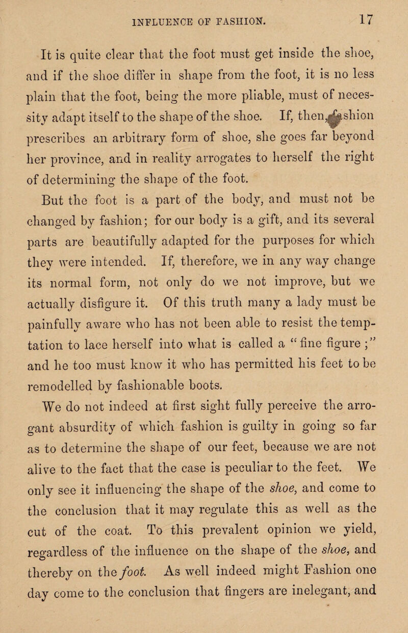 It is quite clear tliat the foot must get inside the shoe, and if the shoe differ in shape from the foot, it is no less plain that the foot, being the more pliable, must of neces¬ sity adapt itself to the shape of the shoe. If, them^ishion prescribes an arbitrary form of shoe, she goes far beyond her province, and in reality arrogates to herself the right of determining the shape of the foot. But the foot is a part of the body, and must not be changed by fashion; for our body is a gift, and its several parts are beautifully adapted for the purposes for which they were intended. If, therefore, we in any way change its normal form, not only do we not improve, but we actually disfigure it. Of this truth many a lady must be painfully aware who has not been able to resist the temp¬ tation to lace herself into what is called a “fine figure and he too must know it who has permitted his feet to be remodelled by fashionable boots. We do not indeed at first sight fully perceive the arro¬ gant absurdity of which fashion is guilty in going so far as to determine the shape of our feet, because we are not alive to the fact that the case is peculiar to the feet. We only see it influencing the shape of the shoe, and come to the conclusion that it may regulate this as well as the cut of the coat. To this prevalent opinion we yield, regardless of the influence on the shape of the shoe, and thereby on thq foot. As well indeed might Fashion one day come to the conclusion that fingers are inelegant, and