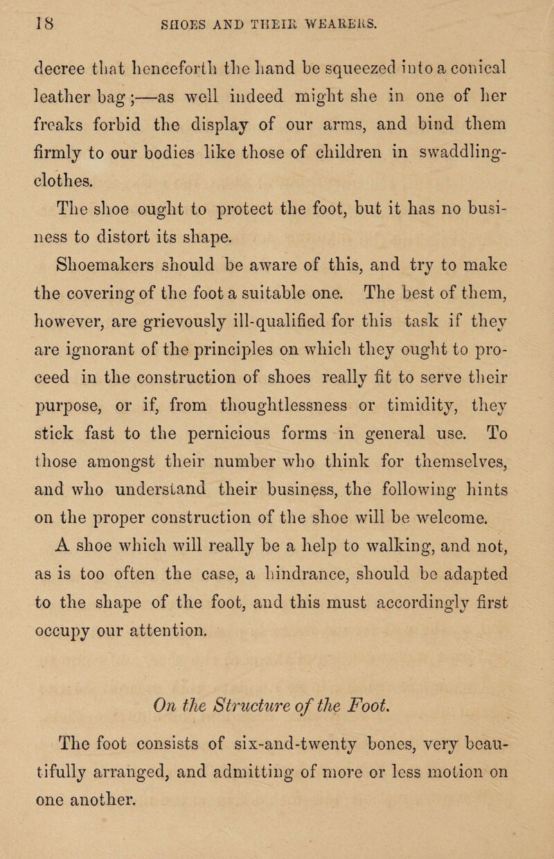 decree that henceforth the hand be squeezed into a conical leather bag;—as well indeed might she in one of her freaks forbid the display of our arms, and bind them firmly to our bodies like those of children in swaddling- clothes. The shoe ought to protect the foot, but it has no busi¬ ness to distort its shape. Shoemakers should be aware of this, and trv to make the covering of the foot a suitable one. The best of them, however, are grievously ill-qualified for this task if they are ignorant of the principles on which they ought to pro¬ ceed in the construction of shoes really fit to serve their purpose, or if, from thoughtlessness or timidity, they stick fast to the pernicious forms in general use. To those amongst their number who think for themselves, and who understand their business, the following hints on the proper construction of the shoe will be welcome. A shoe which will really be a help to walking, and not, as is too often the case, a hindrance, should be adapted to the shape of the foot, and this must accordingly first occupy our attention. On the Structure of the Foot. The foot consists of six-and-twenty bones, very beau¬ tifully arranged, and admitting of more or less motion on one another.