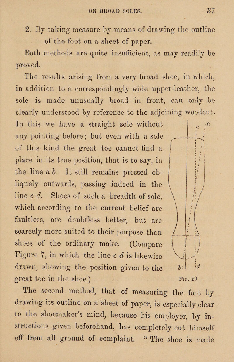 ON BROAD SOLES, 2, By taking measure by means of drawing Hie outline of the foot on a sheet of paper. Both methods are quite insufficient, as may readily be proved. The results arising from a very broad shoe, in which, in addition to a correspondingly wide upper-leather, the sole is made unusually broad in front, can only be clearly understood by reference to the adjoining woodcut. In this we have a straight sole without any pointing before; but even with a sole of this kind the great toe cannot find a place in its true position, that is to say, in the line a h. It still remains pressed ob¬ liquely outwards, passing indeed in the line c d. Shoes of such a breadth of sole, which according to the current belief are faultless, are doubtless better, but are scarcely more suited to their purpose than shoes of the ordinary make. (Compare Figure 7, in which the line c d is likewise drawn, showing the position given to the The second method, that of measuring the foot by drawing its outline on a sheet of paper, is especially clear to the shoemaker s mind, because his employer, by in¬ structions given beforehand, has completely cut himself off from all ground of complaint. “ The shoe is made , a c »