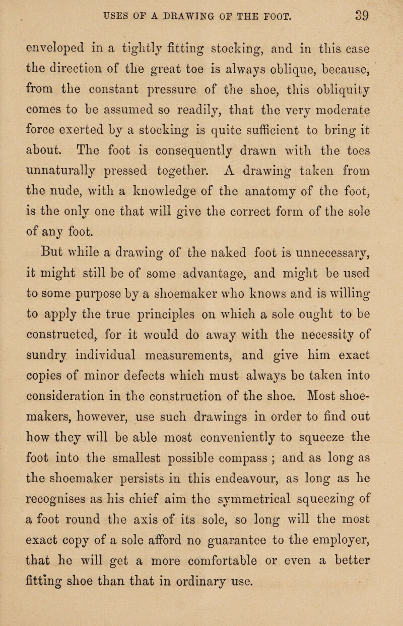 enveloped in a tightly fitting stocking, and in this case the direction of the great toe is always oblique, because, from the constant pressure of the shoe, this obliquity comes to be assumed so readily, that the very moderate force exerted by a stocking is quite sufficient to bring it about. The foot is consequently drawn with the toes unnaturally pressed together. A drawing taken from the nude, with a knowledge of the anatomy of the foot, is the onlv one that will give the correct form of the sole of any foot. But while a drawing of the naked foot is unnecessary, it might still be of some advantage, and might be used to some purpose by a shoemaker who knows and is willing to apply the true principles on which a sole ought to be constructed, for it would do away with the necessity of sundry individual measurements, and give him exact copies of minor defects which must always be taken into consideration in the construction of the shoe. Most shoe¬ makers, however, use such drawings in order to find out how they will be able most conveniently to squeeze the foot into the smallest possible compass ; and as long as the shoemaker persists in this endeavour, as long as he recognises as his chief aim the symmetrical squeezing of a foot round the axis of its sole, so long will the most exact copy of a sole afford no guarantee to the employer, that he will get a more comfortable or even a better fitting shoe than that in ordinary use.