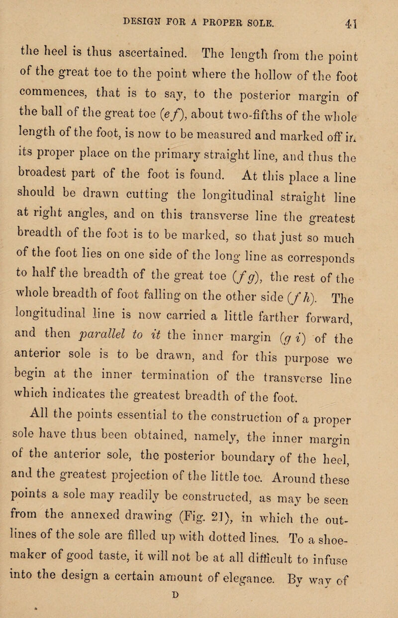 the heel is thus ascertained. The length from the point of the great toe to the point where the hollow of the foot commences, that is to say, to the posterior margin of the ball of the great toe (e/), about two-fifths of the whole length of the foot, is now to be measured and marked off in its proper place on the primary straight line, and thus the broadest part of the foot is found. At this place a line should be drawn cutting the longitudinal straight line at right angles, and on this transverse line the greatest breadth of the foot is to be marked, so that just so much of the foot lies on one side of the long line as corresponds t° t]ie breadth of the great toe (/g)} the rest of the whole breadth of foot falling on the other side (f h). The longitudinal line is now carried a little farther forward, and then parallel to it the inner margin (g i') of the anterior sole is to be drawn, and for this purpose we begin at the inner termination of the transverse line which indicates the greatest breadth of the foot. All the points essential to the construction of a proper sole have thus been obtained, namely, the inner margin of the anterior sole, the posterior boundary of the heel, and the greatest projection of the little toe. Around these points a sole may readily be constructed, as may be seen from the annexed drawing (Fig. 21), in which the out¬ lines of the sole are filled up with dotted lines. To a shoe¬ maker of good taste, it will not be at all difficult to infuse into the design a certain amount of elegance. By way of D
