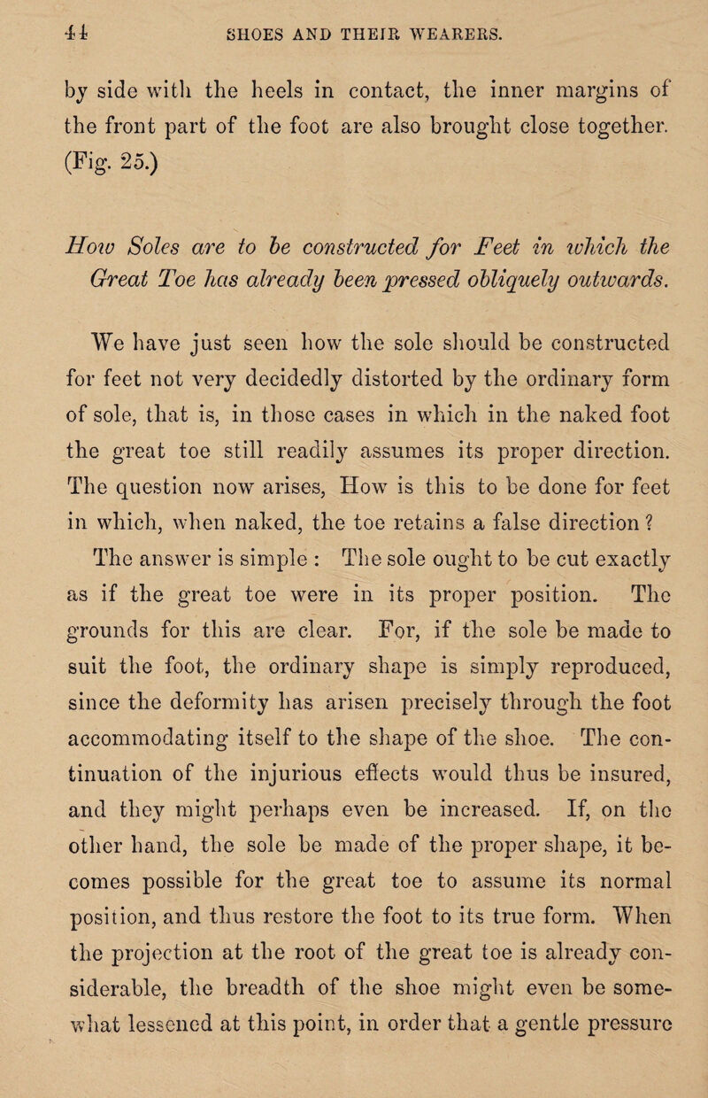 by side with the heels in contact, the inner margins of the front part of the foot are also brought close together. (Fig. 25.) How Soles are to be constructed for Feet in which the Great Toe has already been pressed obliquely outwards. We have just seen how the sole should be constructed for feet not very decidedly distorted by the ordinary form of sole, that is, in those cases in which in the naked foot the great toe still readily assumes its proper direction. The question now arises, How is this to be done for feet in which, when naked, the toe retains a false direction ? The answer is simple : The sole ought to be cut exactly as if the great toe were in its proper position. The grounds for this are clear. For, if the sole be made to suit the foot, the ordinary shape is simply reproduced, since the deformity lias arisen precise^ through the foot accommodating itself to the shape of the shoe. The con¬ tinuation of the injurious effects would thus be insured, and they might perhaps even be increased. If, on the other hand, the sole be made of the proper shape, it be¬ comes possible for the great toe to assume its normal position, and thus restore the foot to its true form. When the projection at the root of the great toe is already con¬ siderable, the breadth of the shoe might even be some¬ what lessened at this point, in order that a gentle pressure