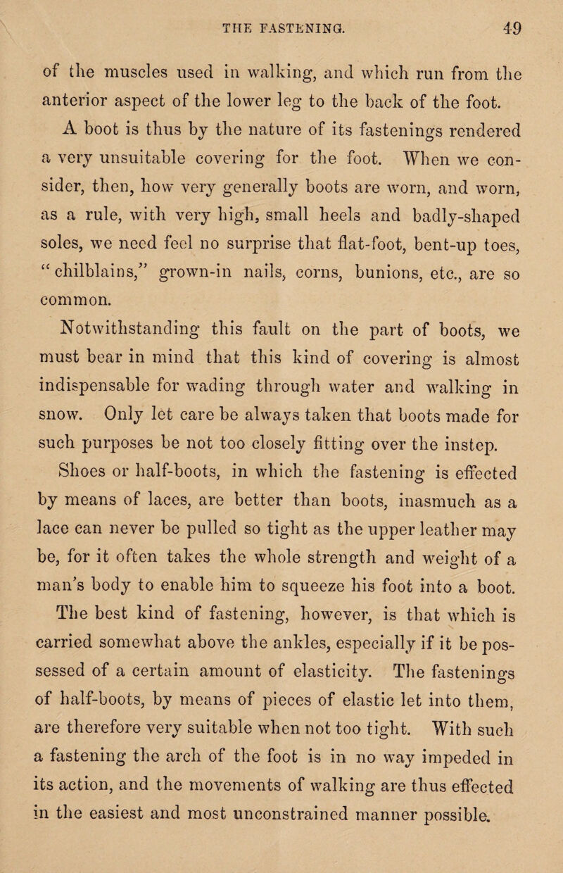 of the muscles used in walking, and which run from the anterior aspect of the lower leg to the back of the foot. A boot is thus by the nature of its fastenings rendered a very unsuitable covering for the foot. When we con¬ sider, then, how very generally boots are worn, and worn, as a rule, with very high, small heels and badly-shaped soles, we need feel no surprise that flat-foot, bent-up toes, “ chilblains,” grown-in nails, corns, bunions, etc., are so common. Notwithstanding this fault on the part of boots, we must bear in mind that this kind of covering is almost indispensable for wading through water and walking in snow. Only let care be always taken that boots made for such purposes be not too closely fitting over the instep. Shoes or half-boots, in which the fastening is effected by means of laces, are better than boots, inasmuch as a lace can never be pulled so tight as the upper leather may be, for it often takes the whole strength and weight of a man’s body to enable him to squeeze his foot into a boot. The best kind of fastening, however, is that which is carried somewhat above the ankles, especially if it be pos¬ sessed of a certain amount of elasticity. The fastenings of half-boots, by means of pieces of elastic let into them, are therefore very suitable when not too tight. With such a fastening the arch of the foot is in no way impeded in its action, and the movements of walking are thus effected in the easiest and most unconstrained manner possible.