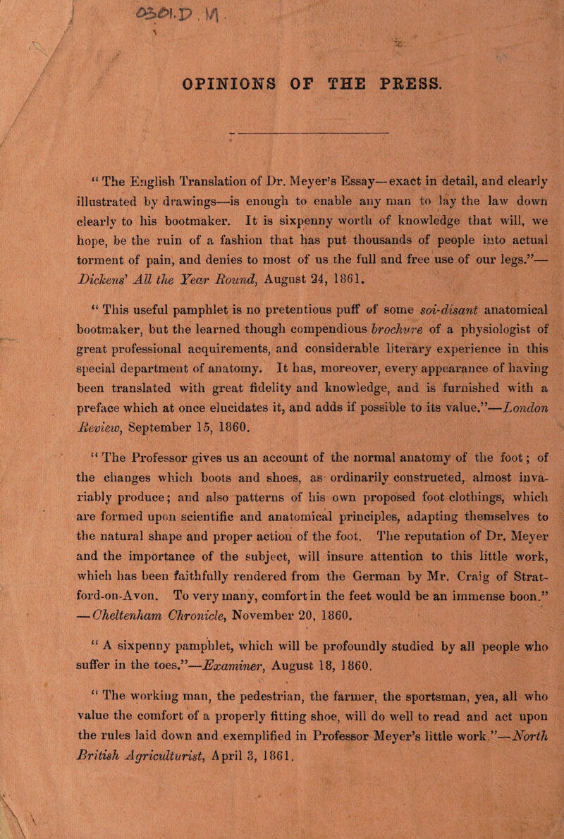 OPINIONS OF THE PRESS. “ The English Translation of Dr. Meyer’s Essay—exact in detail, and clearly- illustrated by drawings—is enough to enable any man to lay the law down clearly to his bootmaker. It is sixpenny worth of knowledge that will, we hope, be the ruin of a fashion that has put thousands of people into actual torment of pain, and denies to most of us the full and free use of our legs.”— Dickens' All the Year Bound, August 24, 1861. “ This useful pamphlet is no pretentious puff of some soi-disant anatomical bootmaker, but the learned though compendious brochure of a physiologist of great professional acquirements, and considerable literary experience in this special department of anatomy. It has, moreover, every appearance of having been translated with great fidelity and knowledge, and is furnished with a preface which at once elucidates it, and adds if possible to its value.”—London Review, September 15, 1860. “ The Professor gives us an account of the normal anatomy of the foot; of the changes which boots and shoes, as ordinarily constructed, almost inva¬ riably produce; and also patterns of his own proposed foot clothings, which are formed upon scientific and anatomical principles, adapting themselves to the natural shape and proper action of the foot. The reputation of Dr. Meyer and the importance of the subject, will insure attention to this little work, which has been faithfully rendered from the German by Mr. Craig of Strat¬ ford-on-Avon. To very many, comfort in the feet would be an immense boon.” — Cheltenham Chronicle, November 20, 1860. “ A sixpenny pamphlet, which will be profoundly studied by all people who suffer in the toes,”—-Examiner, August 18, I860. “ The working man, the pedestrian, the farmer, the sportsman, yea, all who value the comfort of a properly fitting shoe, will do well to read and act upon the rules laid down and exemplified in Professor Meyer’s little work.”—North